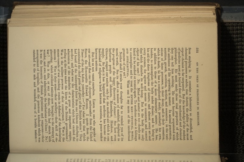 from studying it. It contains a laboratory so diversified, and chemical processes so subtle, that therein the ability of the most expert chemist is far surpassed. But the knowledge of the student of medicine must go beyond that of the mechanical and chemical philosopher. He must study those vital properties of which they can tell him nothing. He must become acquainted with the attributes of life operating in matter. In animal generation, nutrition, growth, secretion, motion, and sensation; in the vari- ations of these processes, in their decay, and in their cessation, which is death, he has a complicated study, peculiarly his own, in addition to those of a more elementary nature. He has, besides, to contemplate the body under disease, and to bring to his aid the three kingdoms of nature, and almost every art and every science, for agents and means to counteract and control that which disturbs its well-being. But is the body the only object of his care ? No. Mind and matter are too closely com bined to be studied or treated apart To medicine alone it belongs to contemplate and to treat the ENTIRE MAN—PHYSICAL, MORAL, AND INTELLECTUAL. What can I say more of the intellectual greatness of our art ? Neither shall I strain your thoughts far to remind you of its moral worth. See its effect on masses of mankind, displayed in the progress of the happy discovery of Jenner! See how even barbarous people and idolators, Mussulmen, Hindoos, and Chinese, respect our nation only for the medical aid which it can supply. So that it has happened that medicine has become the handmaid of religion—a bond between countries, a peace-maker between nations. But let us not vaunt ourselves. Listen to one who speaks of our art—and that one the eloquent ambassador from the United States, the Honourable Edward Everett. I quote from the Times of the day before yesterday :— For what was that which constituted the chief pride and glory of the British nation ? They had heard of the intercepted letter from one Chinese chieftain to another; and what was the characteristic which had excited the admiration of the mandarin of a great and important empire, reeling at the time under the blows of the British government ? Was it the military prowess of their countrymen ? Was it the steam-vessels of war reaching coasts in defiance of the desolating simoom ? Was it their arms—their artillery—their skill of en- gineering, which civilized nations now brought to the strategy of war ? Was it this, or any of these, which had struck with wonder, and awe, and admiration, the barbarians of China ? No ! It was the humanity of British physicians and surgeons—their management of hospitals, and the generous kindness which was extended to the sick and wounded, even of a hostile nation—