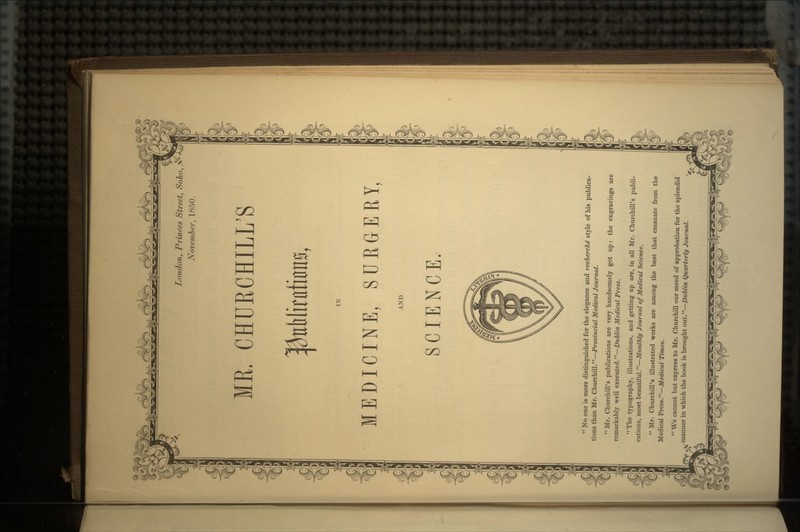 London, Princes Street, Soho, November, 1850. HE. C RCI LL'S MEDICINE, SURGERY, SCIENCE.  No one is more distinguished for the elegance and recherche style of his publica- tions than Mr. Churchill.—Provincial Medical Journal. Mr. Churchill's publications are very handsomely got up: the engravings are remarkably well executed.—Dublin Medical Press. The typography, illustrations, and getting up are, in all Mr. Churchill's publi- cations, most beautiful.—Monthly Journal of Medical Science.  Mr. Churchill's illustrated works are among the best that emanate from the Medical Press.—Medical Times.  We cannot but express to Mr. Churchill our meed of approbation for the splendid manner in which the book is brought out.—Dublin Quarterly Journal.