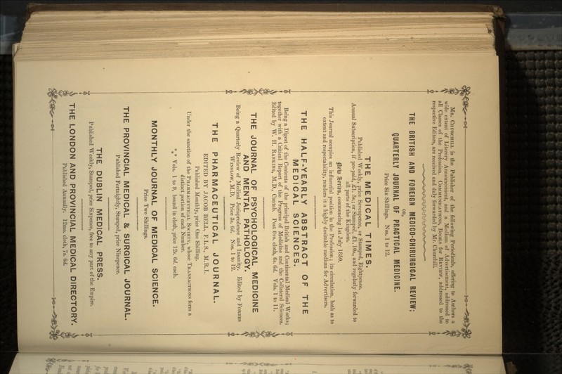 MR. CHURCHILL is the Publisher of the following Periodicals, offering to Authors a || wide extent of Literary Announcement, and a Medium of Advertisement, addressed to (( all Classes of the Profession. COMMUNICATIONS, BOOKS for REVIEW, addressed to the respective Editors, are received and duly forwarded by Mr. Churchill. THE BRITISH AND FOREIGN MEDIGO-GHIRURGIGAL REVIEW; OK, QUARTERLY JOURNAL OF PRACTICAL MEDICINE. Price Six Shillings. Nos. 1 to 12. THE MEDICAL TIMES. Published Weekly, price Sevenpence, or Stamped, Eightpence. Annual Subscription, if pre-paid, *1. 5s.; or Stamped, £1. 10s., and regularly forwarded to all parts of the Kingdom. JSm>8, commencing 1st July 1850. This Journal occupies an influential position in the Profession ; its circulation, both as to extent and respectability, renders it a highly desirable medium for Advertisers. THE HALF-YEARLY ABSTRACT OF THE MEDICAL SCIENCES. Being a Digest of the Contents of the principal British and Continental Medical Works; together with a Critical Report of the Progress of Medicine and the Collateral Sciences. Edited by W. H. RANKING, M.D., Cantab. Post 8vo. cloth, 6s. 6d. Vols. I to 11. THE JOURNAL OF PSYCHOLOGICAL 1VIEDICINE AND MENTAL PATHOLOGY. Being a Quarterly Review of Medical Jurisprudence and Insanity. Edited by FORBES WINSLOW, M.D. Price 3s. 6d. Nos. 1 to 12. THE PHARMACEUTICAL JOURNAL. EDITED BY JACOB BELL, F.L.S., M.R.I. Published Monthly, price One Shilling. Under the sanction of the PHARMACEUTICAL SOCIETY, whose TRANSACTIONS form a distinct portion of each Number. %* Vols. 1 to 9, bound in cloth, price 12s. 6d. each. MONTHLY JOURNAL OF MEDICAL SCIENCE. Price Two Shillings. THE PROVINCIAL MEDICAL & SURGICAL JOURNAL. Published Fortnightly, Stamped, price Ninepence. THE DUBLIN MEDICAL PRESS. Published Weekly, Stamped, price Sixpence, free to any part of the Empire. THE LONDON AND PROVINCIAL MEDICAL DIRECTORY. Published Annually. 12mo. cloth, 7s. 6d.