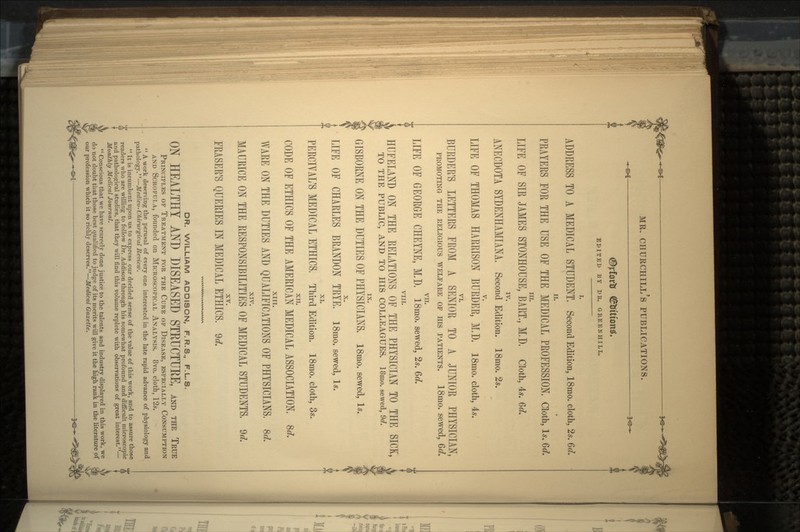 EDITED BY DR. GREENHILL. L ADDRESS TO A MEDICAL STUDENT, Second Edition, 18mo. cloth, 2s. Gd. ii. PRAYERS FOR THE USE OF THE MEDICAL PROFESSION. Cloth, Is. Gd, in. LIFE OF SIR JAMES STONHOUSE, BART,, M.D, Cloth, 4*. Gd. ANECDOTA SYDENHAMIANA, Second Edition. 18mo. 2«. LIFE OF THOMAS HARRISON BURDER, M.D, I8mo. cloth, 4*. VI. BURDER'S LETTERS FROM A SENIOR TO A JUNIOR PHYSICIAN, PROMOTING THE RELIGIOUS WELFARE OF HIS PATIENTS. 18mO. Sewed, Gd. VII. LIFE OF GEORGE CHEYNE, M,D. 18mo. sewed, 2«. Gd. VIII. HUFELAND ON THE RELATIONS OF THE PHYSICIAN TO THE SICK, „ TO THE PUBLIC, AND TO HIS COLLEAGUES. 18mo. sewed, 9d. GISBORNE ON THE DUTIES OF PHYSICIANS, 18mo. sewed, Is. LIFE OF CHARLES BRANDON TRYE. 18mo. sewed, 1*. XI. PERCIVAL'S MEDICAL ETHICS. Third Edition. 18mo. cloth, 3*. XII. CODE OF ETHICS OF THE AMERICAN MEDICAL ASSOCIATION. Sd. XIII. WARE ON THE DUTIES AND QUALIFICATIONS OF PHYSICIANS. 8d. XIV. MAURICE ON THE RESPONSIBILITIES OF MEDICAL STUDENTS. 9d. XV. ERASER'S QUERIES IN MEDICAL ETHICS. 9«*. DR. WILLIAM ADDISON, F. R.S., F.L.S. ON HEALTHY AND DISEASED STRUCTURE, AND THE TRUE PRINCIPLES OF TREATMENT FOR THE CURE OF DISEASE, ESPECIALLY CONSUMPTION AND SCROFULA, founded on MICROSCOPICAL ANALYSIS. 8vo. cloth, 12s.  A work deserving the perusal of every one interested in the late rapid advance of physiology and pathology.''—Medico- Chirurgical Review.  It is incumbent upon us to express our decided sense of the value of this work, and to assure those ( readers who are willing to follow Dr. Addison through his somewhat profound and difficult microscopic and pathological studies, that they will find this volume replete with observations of great interest.— Monthly Medical Journal.  Conscious that we have scarcely done justice to the talents and industry displayed in this work, we & do not doubt that those best qualified to judge of its merits will give it the high rank in the literature of $ our profession which it so richly deserves.—Medical Gazette. ^