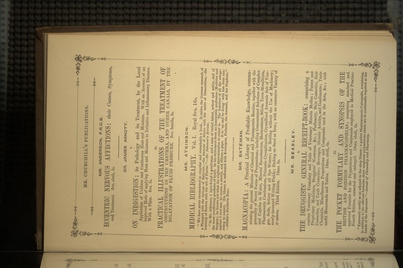 MR. ANDERSON, F.R.C.S. ECCENTEIC NERYOUS AFFECTIONS; their Causes, Symptoms, and Treatment. 8vo. cloth, 5s. DR. JAMES ARNOTT. I. ON INDIGESTION; its Pathology and its Treatment, by the Local Application of Uniform and Continuous Heat and Moisture. With an Account of an improved Mode of applying Heat and Moisture in Irritative and Inflammatory Diseases. With a Plate. 8vo. 5s. PEACTICAL ILLUSTRATIONS OF THE TREATMENT OF OBSTRUCTIONS IN THE URETHRA, AND OTHER CANALS, BY THE DILATATION OF FLUID PRESSURE. 8vo. boards, 3s. MR. ATKINSON. MEDICAL BIBLIOGEAPHY. Vol. I. Royal 8vo. 16*.  We have never encountered so singular and remarkable a book. It unites the German research of a Plouquet with the ravings of Rabelais,—the humour of Sterne with the satire of Democritus,—the learning of Burton with the wit of Pindar.—Dr. Johnson's Review.  In Mr. Atkinson, I have found a gentleman, and a man of varied talent, ardent and active, arid of the most overflowing goodness of heart. In his retirement from an honourable profession (Medicine and Surgery), he knows not what the slightest approximation to ennui is. The heartiest of all the octoge- najians I ever saw, he scorns a stretch, and abhors a gape. It is ' up and be doing ' with him from sun- rising to sunset. His library is suffocated with Koburgers, Frobens, the Ascensii, and the Stephens. —Dibdiris Northern Tour. MR. BATEMAN. MAGrNACOPIA: A Practical Library of Profitable Knowledge, commu- nicating the general Minutiae of Chemical and Pharmaceutic Routine, together with the generality of Secret Forms of Preparations; including Concentrated Solutions of Camphor and Copaiba in Water, Mineral Succedaneum, Marmoratum, Silicia, Terro-Metallicum, Pharmaceutic Condensions, Prismatic Crystallization, Crystallized Aromatic Salt of Vine- gar, Soda, Seltzer and all Spa Waters; for Bottling without the Use of Machinery; newly-invented Writing Fluids ; Etching on Steel or Iron; with an extensive Variety of et ccetera. Third Edition. 18mo. 6s. MR. BEASLEY. THE DRUGGISTS' GENERAL RECEIPT-BOOK: comprising a copious Veterinary Formulary and Table of Veterinary Materia Medica ; Patent and Proprietary Medicines, Druggists' Nostrums, &c. ; Perfumery, Skin Cosmetics, Hair Cosmetics, and Teeth Cosmetics; Beverages, Dietetic Articles, and Condiments; Trade Chemicals, Miscellaneous Preparations and Compounds used in the Arts, &c.; with useful Memoranda and Tables. 18mo. cloth, 6s. THE POCKET FORMULAE! AND SYNOPSIS OE THE BRITISH AND FOREIGN PHARMACOPOEIAS; comprising standard and approved Formulae for the Preparations and Compounds employed in Medical Practice. Fourth Edition, corrected and enlarged. 18mo. cloth, 6s.  Extremely useful as an adjunct to the shop library; a pocket Pharmacopoeia Universalis, containing, in addition to the officinal formulae, those magistral preparations which are so continually required at the hands of the dispenser.—Annals of Chemistry and Pharmacy,