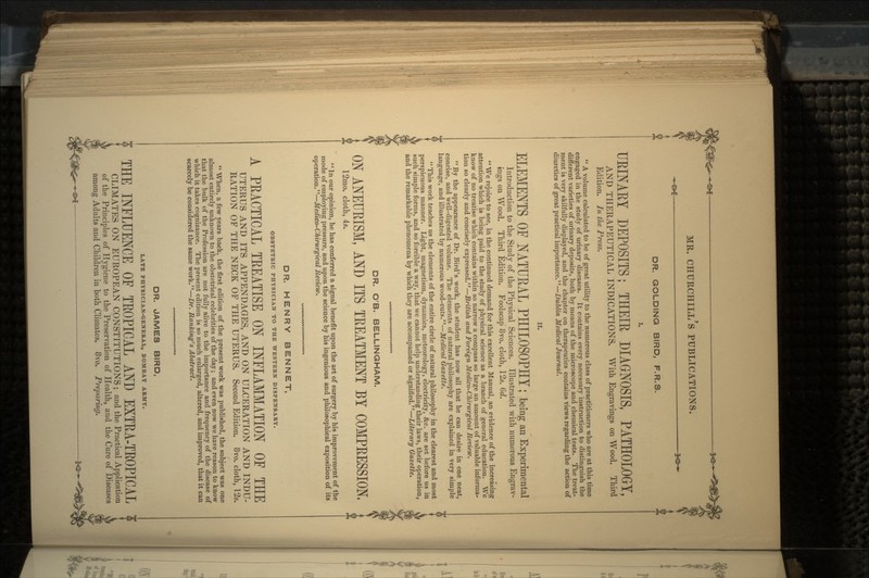 DR. GOLDING BIRD, F.R.S. I. UKINARY DEPOSITS; THEIR DIAGNOSIS, PATHOLOGY, AND THERAPEUTICAL INDICATIONS. With Engravings on Wood. Third Edition. In the Press.  A volume calculated to be of great utility to the numerous class of practitioners who are at this time engaged in the study of urinary diseases. It contains every necessary instruction to distinguish the different varieties of urinary deposits, both by means of the microscope and chemical tests. The treat- ment is very skilfully displayed, and the chapter on therapeutics contains views regarding the action of diuretics of great practical importance.—Dublin Medical Journal. ELEMENTS OE NATURAL PHILOSOPHY; being an Experimental Introduction to the Study of the Physical Sciences. Illustrated with numerous Engrav- ings on Wood. Third Edition. Foolscap 8vo. cloth, 12s. 6d.  We rejoice to see, in the continued demand for this excellent Manual, an evidence of the increasing attention which is being paid to the study of physical science as a branch of general education. We know of no treatise which contains within so narrow a compass so large an amount of valuable informa- tion so clearly and concisely expressed.—British and Foreign Medico-Chirurgical Review. By the appearance of Dr. Bird's work, the student has now all that he can desire in one neat, concise, and well-digested volume. The elements of natural philosophy are explained in very simple language, and illustrated by numerous wood-cuts.—Medical Gazette.  This work teaches us the elements of the entire circle of natural philosophy in the clearest and most perspicuous manner. Light, magnetism, dynamics, meteorology, electricity, &c. are set before us in such simple forms, and so forcible a way, that we cannot help understanding their laws, their operation, and the remarkable phenomena by which they are accompanied or signified.—Literary Gazette. DR. O'B. BELLINGHAM. ON ANEURISM, AND ITS TREATMENT BY COMPRESSION. 12mo. cloth, 4.s. '' In our opinion, he has conferred a signal benefit upon the art of surgery by his improvement of the mode of employing pressure, and upon the science by his ingenious and philosophical exposition of its operation.—Medico-Chirurgical Review. DR. HENRY BENNET, OBSTETRIC PHYSICIAN TO THE WESTERN DISPENSARY. A PRACTICAL TREATISE ON INFLAMMATION OF THE UTERUS AND ITS APPENDAGES, AND ON ULCERATION AND INDU- RATION OF THE NECK OF THE UTERUS. Second Edition. 8vo. cloth, 12s.  When, a few years back, the first edition of the present work was published, the subject was one almost entirely unknown to the obstetrical celebrities of the day; and even now we have reason to know that the bulk of the Profession are not fully alive to the importance and frequency of the disease of which it takes cognizance. The present edition is so much enlarged, altered, and improved, that it can scarcely be considered the same work.—Dr. Ranking's Abstract. DR. JAMES BIRD, LATE PHYSICIAN-GENERAL, BOMBAY ARMY. THE INFLUENCE OE TEOPICAL AND EXTEA-TEOPICAL CLIMATES ON EUROPEAN CONSTITUTIONS; and the Practical Application of the Principles of Hygiene to the Preservation of Health, and the Cure of Diseases among Adults and Children in both Climates. 8vo. Preparing.