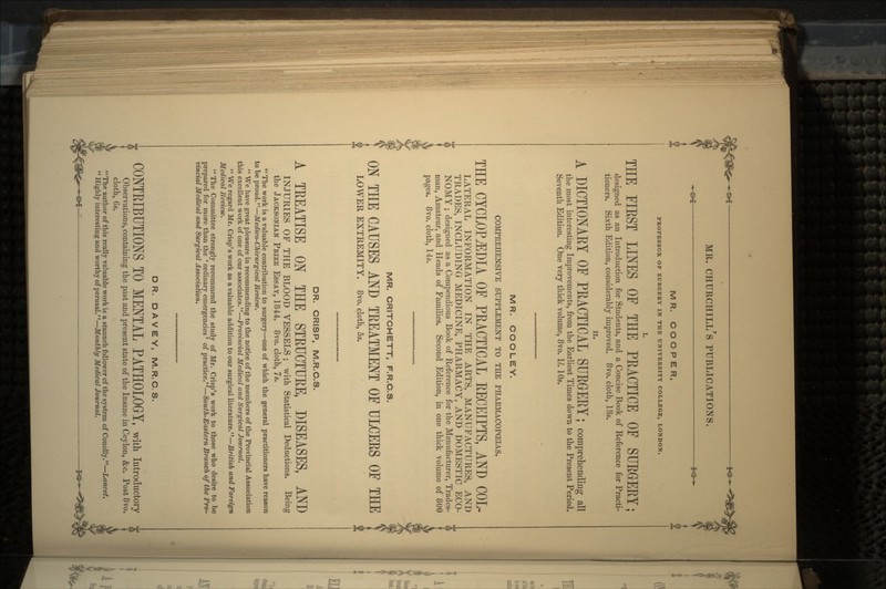 3<s MR. CHURCHILL'S PUBLICATIONS. MR. COOPER, PROFESSOR OF SURGERY IN THE UNIVERSITY COLLEGE, LONDON. THE FIRST LINES OF THE PRACTICE OF SURGERY; designed as an Introduction for Students, and a Concise Book of Reference for Practi- tioners. Sixth Edition, considerably improved. 8vo. cloth, 18s. n. A DICTIONARY OE PEACTICAL SUEGEEY; comprehending ail the most interesting Improvements, from the Earliest Times down to the Present Period. Seventh Edition. One very thick volume, 8vo. 11. 10s. MR. COO LEY. COMPREHENSIVE SUPPLEMENT TO THE PHARMACOPOEIAS. THE CYCLOPAEDIA OF PEACTICAL EECEIPTS, AND COL- LATERAL INFORMATION IN THE ARTS, MANUFACTURES, AND TRADES, INCLUDING MEDICINE, PHARMACY, AND DOMESTIC ECO- NOMY ; designed as a Compendious Book of Reference for the Manufacturer, Trades- man, Amateur, and Heads of Families. Second Edition, in one thick volume of 800 pages. 8vo. cloth, 14s. MR. CRITCHETT, F.R.C.S. ON THE CAUSES AND TREATMENT OF ULCEES OF THE LOWER EXTREMITY. 8vo. cloth, 5s. DR. CRISP, M.R.C.S. A TEEATISE ON THE STEUCTUEE, DISEASES, AND INJURIES OF THE BLOOD VESSELS ; with Statistical Deductions. Being the JACKSONIAN PRIZE ESSAY, 1844. 8vo. cloth, 7s.  The work is a valuable contribution to surgery—one of which the general practitioners have reason to be proud.—Medico-Chirurgical Review.  We have great pleasure in recommending to the notice of the members of the Provincial Association this excellent work of one of our associates.—Provincial Medical and Surgical Journal.  We regard Mr. Crisp's work as a valuable addition to our surgical literature.— British and Foreign Medical Review.  The Committee strongly recommend the study of Mr. Crisp's work to those who desire to be prepared for more than the 'ordinary emergencies' of practice.—South-Eastern Branch of the Pro- vincial Medical and Surgical Association, DR. DAVEY, M.R.C.S. CONTEIBUTIONS TO MENTAL PATHOLOGY, with introductory Observations, containing the past and present state of the Insane in Ceylon, &c. Post 8vo. cloth, Gs. The author of this really valuable work is a staunch follower of the system of Conolly.—Lancet.  Highly interesting and worthy of perusal.—Monthly Medical Journal.