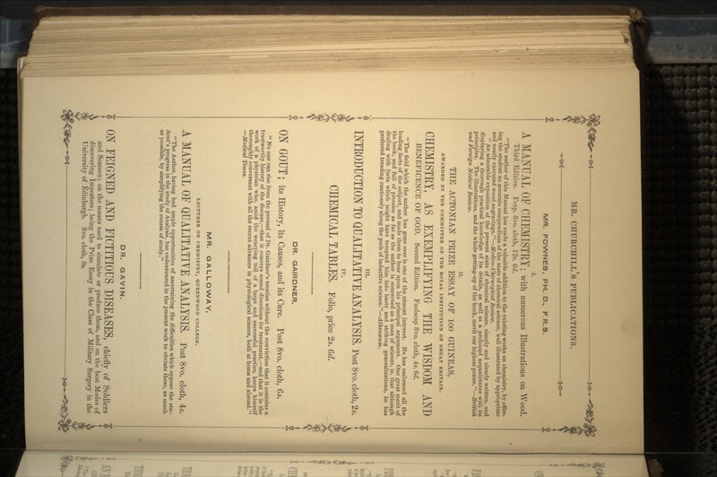 MR. FOWNES, PH. D., F.R.S. I. A MANUAL OF CHEMISTEY; with numerous Illustrations on Wood. Third Edition. Fcap. 8vo. cloth, 12s. 6d. The author of this Manual has made a valuable addition to the existing works on chemistry, by offer- ing the student an accurate compendium of the state of chemical science, well illustrated by appropriate and neatly executed wood engravings.—Medico-Chirurgicul Review.  An admirable exposition of the present state of chemical science, simply and clearly written, and displaying a thorough practical knowledge of its details, as well as a profound acquaintance with its principles. The illustrations, and the whole getting-up of the book, merit our highest praise.—British II. THE ACTONIAN PRIZE ESSAY OF 100 GUINEAS, AWARDED BY THE COMMITTEE OF THE ROYAL INSTITUTION OF GREAT BRITAIN. CHEMISTEY, AS EXEMPLIFYING THE WISDOM AND BENEFICENCE OF GOD. Second Edition. Foolscap 8vo. cloth, 4s. 6d.  The field which the author has gone over is one of the utmost interest. He has embraced all the leading facts of the subject, and made them to bear upon his principal argument. One great merit of the book, and full of promise as far as the author is concerned as a man of science, is, that although dealing with facts which might have tempted him into hasty and striking generalizations, he has preferred treading cautiously along the path of inductive science.—Athenaum. III. INTRODUCTION TO QUALITATIVE ANALYSIS. Post 8vo. doth, 2*. IV. CHEMICAL TABLES, Folio, price 2.. M. DR. GAIRDNER. ON GOUT | its History, its Causes, and its Cure. Post 8vo. cloth, 6s.  No one can rise from the perusal of Dr. Gairdner's treatise without the conviction that it contains a trustworthy history of the disease,—that it conveys sound directions for treatment,—and that it is the work of a physician who, amid the wearying toil of a large and successful practice, keeps himself thoroughly conversant with all the recent advances in physiological science, both at home and abroad. —Medical Times. MR. GALLOWAY, LECTURER ON CHEMISTRY, QUEENWOOD COLLEGE. A MANUAL OF QUALITATIVE ANALYSIS. Post 8vo. cloth, 4*. The Author, having had ample opportunities of ascertaining the difficulties which oppose the stu- dent's progress in the study of Analysis, has endeavoured in the present work to obviate these, as much as possible, by simplifying the course of study. DR. GAVIN. ON FEIGNED AND FICTITIOUS DISEASES, chiefly of Soldiers and Seamen; on the means used to simulate or produce them, and on the best Modes of discovering Impostors; being the Prize Essay in the Class of Military Surgery in the University of Edinburgh. 8vo. cloth, 9s.