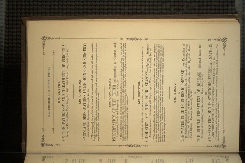 DR. GLOVER. ON THE PATHOLOGY AND TREATMENT OF SCROFULA; being the Forthergillian Prize Essay for 1846. With Plates. 8vo. cloth, 10s. 6d. MR. GRANTHAM. FACTS AND OBSERVATIONS IN MEDICINE AND SURGERY; with additional Memoirs. 8vo. cloth, 7s. 6d.  We recommend this work to the perusal of our readers, and feel sure they will derive instruction from its pages.—Lancet.  We recommend this volume to writers on medicine and surgery who desire to compare their own experience with that of others.—Medical Gazette. MR. GRAY, M.R.C.S. PRESERVATION OF THE TEETH indispensable to Comfort and Appearance, Health, and Longevity. I8mo. cloth, 3s.  This small volume will be found interesting and useful to every medical practitioner, the heads of families, and those who have the care of children ; while persons who have lost teeth will be made aware of the cause, and enabled to judge for themselves of the rationale of the principles pointed out for their replacement, and preservation of the remainder. MR. GRIFFITHS, PROFESSOR OF CHEMISTRY IN THE MEDICAL COLLEGE OF ST. BARTHOLOMEW'S HOSPITAL. CHEMISTRY OF THE FOUE SEASONS-Spring, Summer, Autumn, Winter. Illustrated with Engravings on Wood. Post 8vo. cloth, 10s. 6d.  This volume combines, in an eminent degree, amusement with instruction. The laws and properties of those wonderful and mysterious agents—heat, light, electricity, galvanism, and magnetism, are ap- propriately discussed, and their influence on vegetation noticed. We would especially recommend it to youths commencing the study of medicine, both as an incentive to their natural curiosity, and an intro- duction to several of those branches of science which will necessarily soon occupy their attention.— British and Foreign Medical Review. DR. GULLY. I. THE WATER CURE IN CHRONIC DISEASE: an Exposition of the Causes, Progress, and Terminations of various Chronic Diseases of the Viscera, Nervous System, and Limbs, and of their Treatment by Water and other Hygienic Means. Third Edition. Foolscap 8vo. sewed, 2s. 6d. IT. THE SIMPLE TREATMENT OF DISEASE; deduced from the Methods of Expectancy and Revulsion. 18mo. cloth, 4s. Gd. in. AN EXPOSITION OF THE SYMPTOMS, ESSENTIAL NATURE, AND TREATMENT OF NERVOUSNESS. Second Edition. 8vo. 6*. This volume is written in a lucid style, and deserves the attention of every medical practitioner. Edinburgh Medical and Surgical Journal.