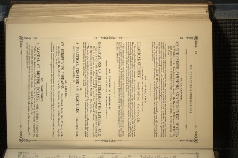 M. LALLEMAND. ON THE CAUSES, SYMPTOMS, AND TEEATMENT OF SPEK- MATORRHCEA. Translated from the French. By HENRY J. M'DOUGALL, M.R.C.S., late House-Surgeon to University College Hospital. 8vo. cloth. Second Edition. In the Press. The volume is copiously illustrated by cases, which show all the Protean effects that have been observed to follow spermatorrhoea. The translation is creditable to Mr. M'Dougall; he has carefully avoided anything like empiricism, and has treated the subject as it should be treated by a professional man desirous of improving surgical practice. — Medical Gazette. We express our opinion, that Mr. M'Dougall's translation of so useful a work will prove of great service to the profession of this country, by recalling attention to a too-neglected subject. — Medico- Chirurgical Review. MR. LISTON, F.R.S. SURGEON TO THE NORTH LONDON HOSPITAL. PEACTICAL SURGERY, Fourth Edition. 8vo. cloth, 22s.  In conclusion, it is scarcely necessary to repeat our earnest recommendation of Mr. Listen's work. Having on a former occasion expressed ourselves strongly on the subject, we can only add that the pre- sent edition is, as it should be, even more worthy of our praise than its predecessors. It is a guide to the advanced student, and, as suggesting practical observations of the highest value to the practitioner, it is unsurpassed. — British and Foreign Medical Review.  His Practical Surgery, being a record of his own peculiar experience, obtained a rapid sale. It em- bodies his plans and modes of procedure, more especially in operations ; and is undoubtedly one of the most important contributions to the literature of practical surgery in the English language. — Memoir of Liston. — Atheneeum. MR. EDWARD F. LONSDALE, ASSISTANT-SURGEON TO THE ROYAL ORTHOPOEDIC HOSPITAL. OBSERVATIONS ON THE TEEATMENT OF LATERAL CUR- VATURE OF THE SPINE; pointing out the Advantages to be gained by placing the Body in a position to produce Lateral Flexion of the Vertebral Column, combined with the after application of Firm Mechanical Support. 8vo. cloth, 6s.  We would wish that this treatise on lateral curvature of the spine were generally read, since much ignorance prevails concerning the subject, and, consequently, it presents an ample field for the quack, and an opprobrium to the profession.—Lancet. A PRACTICAL TREATISE ON FRACTURES, illustrated with Sixty Woodcuts. 8vo. boards, 16s. M. LUGOL. ON SCROFULOUS DISEASES, Translated from the French, with Additions by W. H. RANKING, M.D., Physician to the Suffolk General Hospital. 8vo. cloth, 10s. 6d.  One of the most valuable works presented to the public for many a year, and calculated to deeply modify the views of the profession with regard to the pathology of scrofula,—Lancet. DR. MACREIGHT. I A MANUAL OF BRITISH BOTANY; with a Series of Analytical I Tables for the Assistance of the Student in the Examination of the Plants indigenous to, or commonly cultivated in, Great Britain. Small 8vo. cloth, 7s. Gd. There is a prodigious mass of elementary matter and useful information in this pocket volume.— Medico- Chirurgical Review.