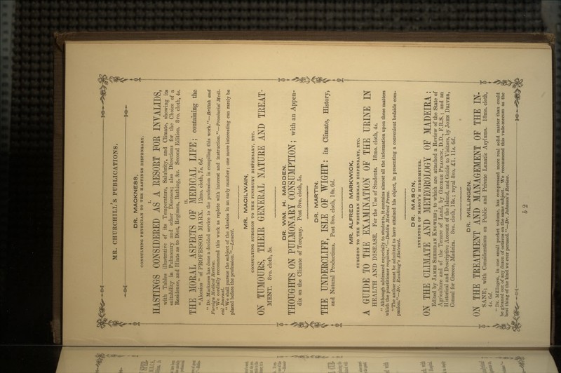 DR. MACKNESS, CONSULTING PHYSICIAN TO THE HASTINGS DISPENSARY. HASTINGS CONSIDERED AS' A RESORT FOR INVALIDS, with Tables illustrative of its Temperature, Salubrity, and Climate, showing its suitability in Pulmonary and other Diseases; also Directions for the Choice of a Residence, and Hints as to Diet, Regimen, Bathing, &c. Second Edition. 8vo. cloth, 4s. THE MOEAL ASPECTS OF MEDICAL LIFE; containing the  Akesios  of PROFESSOR MARX. 12mo. cloth, 7s. 6d.  Dr. Mackness has done a decided service to the profession in compiling this work.—British and Foreign Medical Review, We cordially recommend this work as replete with interest and instruction.—Provincial Medi- cal Journal.  We shall pursue the subject of the Akesios in an early number; one more interesting can rarely be placed before the profession.—Lancet. MR. MACILWAIN, CONSULTING SURGEON TO THE FINSBURY DISPENSARY, ETC. ON TUMOURS, THEIR GENERAL NATURE AND TREAT- MENT. 8vo. cloth, 5s. DR. WM. H. MADDEN. THOUGHTS ON PULMONARY CONSUMPTION; withanAppen- dix on the Climate of Torquay. Post 8vo. cloth, 5s. DR. MARTIN. THE UNDERCLIFF, ISLE OF WIGHT: its Climate, History, and Natural Productions. Post 8vo. cloth, 10s. 6d. MR. ALFRED MARKWICK, SURGEON TO THE WESTERN GERMAN DISPENSARY, ETC. A GUIDE TO THE EXAMINATION OF THE URINE IN HEALTH AND DISEASE. For the Use of Students. 18mo. cloth, 4s.  Although addressed especially to students, it contains almost all the information upon these matters which the practitioner requires.—Dublin Medical Press. The author must be admitted to have attained his object, in presenting a convenient bedside com- panion.—Dr. Ran king's Abstract. DR. MASON, INVENTOR OF MASON'S HYDROMETER. ON THE CLIMATE AND METEOEOLOGY OF MADEIRA: Edited by JAMES SHERIDAN KNOWLES ; to which are attached a Review of the State of Agriculture and of the Tenure of Land, by GEORGE PEACOCK, D.D., F.R.S.; and an Historical and Descriptive Account of the Island, and Guide to Visitors, by JOHN DRIVER, Consul for Greece, Madeira. 8vo. cloth, 18s.; royal 8vo. £1. lls. 6d. DR. MILLINGEN. ON THE TREATMENT AND MANAGEMENT OF THE IN- SANE; with Considerations on Public and Private Lunatic Asylums. 18mo. cloth, 4s. 6d.  Dr. Millingen, in one small pocket volume, has compressed more real solid matter than could be gleaned out of any dozen of octavos on the same subject. We recommend this vade-mecum as the best thing of the kind we ever perused.—Dr. Johnson's Review. *- -**~ b 2