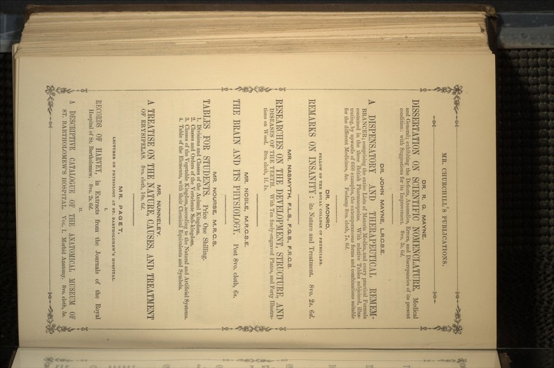 —©*— 3<SH- DR. R. G. MAYNE. DISSERTATION ON SCIENTIFIC NOMENCLATURE, Medical and General; exhibiting the Defects, Anomalies, Errors, and Discrepancies of its present condition: with Suggestions for its Improvement. 8vo. 3s. Go?. DR. JOHN MAYNE, L.R.C.S.E. A DISPENSATORY AND THERAPEUTICAL REMEM- BRANGER; comprising the entire Lists of Materia Medica, and every practical Formula contained in the three British Pharmacopoeias. With relative Tables subjoined, illus- trating, by upwards of 660 examples, the extemporaneous forms and combinations suitable for the different Medicines, &c. Foolscap 8vo. cloth, 7s. 6d. DR. MONRO, FELLOW OF THE ROYAL COLLEGE OF PHYSICIANS. REMARKS ON INSANITY : its Nature and Treatment. 8vo. 2s. MR. NASMYTH, F.L.S., F.Q.S., F.R.C.S. RESEARCHES ON THE DEVELOPMENT, STRUCTURE, AND DISEASES OF THE TEETH. With Ten finely-engraved Plates, and Forty Illustra- tions on Wood. 8vo. cloth, II. Is. MR. NOBLE, M.R.C.S.E. THE BRAIN AND ITS PHYSIOLOGY. Post 8vo. cloth, 6*. MR. NOURSE, M.R.C.S. TABLES FOR STUDENTS, Price One Shilling. 1. Divisions and Classes of the Animal Kingdom. 2. Classes and Orders of the Vertebrate Sub-kingdom. 3. Classes of the Vegetable Kingdom, according to the Natural and Artificial Systems. 4. Table of the Elements, with their Chemical Equivalents and Symbols. MR. NUNNELEY. A TREATISE ON THE NATURE, CAUSES, AND TREATMENT OF ERYSIPELAS. 8vo. cloth, 10s. 6d. MR. P A G E T, LECTURER ON PHYSIOLOGY AT ST. BARTHOLOMEW'S HOSPITAL. I. RECORDS OF HARVEY, in Extracts from the Journals of the Royal Hospital of St. Bartholomew. 8vo. 2s. 6d. ii. A DESCRIPTIVE CATALOGUE OF THE ANATOMICAL MUSEUM ST. BARTHOLOMEW'S HOSPITAL. VOL. I. Morbid Anatomy. 8vo. cloth —M=>£ — 3,©.