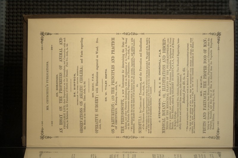 DR. SHEARMAN. AN ESSAY ON THE PEOPEETIES OF ANIMAL AND VEGETABLE LIFE; their Dependence on the Atmosphere, and Connection with each other, in Relation to the Functions of Health and Disease. Post 8vo. cloth, 5s. Qd. DR. SIMPSON, PHYSICIAN TO YORK COUNTY HOSPITAL. OBSEEVATIONS ON ASIATIC CHOLEEA; and Facts regarding the Mode of its Diffusion. 12mo. cloth, 4s. 6d. MR. SKEY, F.R.S. OPEEATIYE SUEGrEEY J with Illustrations engraved on Wood. Svo. cloth, 18s. DR. W. TYLER SMITH. I. ON PAETUEITION; AND THE PEINCIPLES AND PEACTICE OF OBSTETRICS. Foolscap 8vo. cloth, 9s. ii. THE PEEIODOSCOPE, a new Instrument for determining the Date of Labour, and other Obstetric Calculations, with an Explanation of its Uses, and an Essay on the Periodic Phenomena attending Pregnancy and Parturition. 8vo. cloth, 4s.  We anticipate for the work that which it deserves for its novelty, ingenuity, and utility—a wide circulation. It should be in the hands of all medical men who practise midwifery.—Medical Gazette. SCEOFULA : its Causes and Treatment, and the Prevention and Eradication of the Strumous Temperament. 8vo. cloth, 7s.  This treatise is a great improvement on those by which it has been preceded. The part of Dr. Smith's work with which we are most pleased is that devoted to the treatment of this formidable disease and to the management of scrofulous children.—Lancet. J. STEPHENSON, M.D., &, J. M. CHURCHILL, F.L.S. MEDICAL BOTANY; OE, ILLUSTEATIONS AND DESCEIP- TIONS OF THE MEDICINAL PLANTS OF THE PHARMACOPOEIAS; com- prising a popular and scientific Account of Poisonous Vegetables indigenous to Great Britain. New Edition, edited by GILBERT BURNETT, F.L.S., Professor of Botany in King's College. In three handsome royal 8vo. volumes, illustrated by Two Hundred Engravings, beau- tifully drawn and coloured from nature, cloth lettered. Reduced from £6. 6s. to £4.  The most complete and comprehensive work on Medical Botany.—Pharmaceutical Journal.  So high is our opinion of this work, that we recommend every student at college, and every surgeon who goes abroad, to have a copy, as one of the essential constituents of his library.— Dr. Johnson's Medico-Chirurgical Review. MR. SMITH. FEUITS AND FAEINACEA THE PEOPEE FOOD OF MAN; being an Attempt to prove, from History, Anatomy, Physiology, and Chemistry, that the Original, Natural, and Best Diet of Man is derived from the Vegetable Kingd Second Edition. Foolscap 8vo., 3s. 6d.