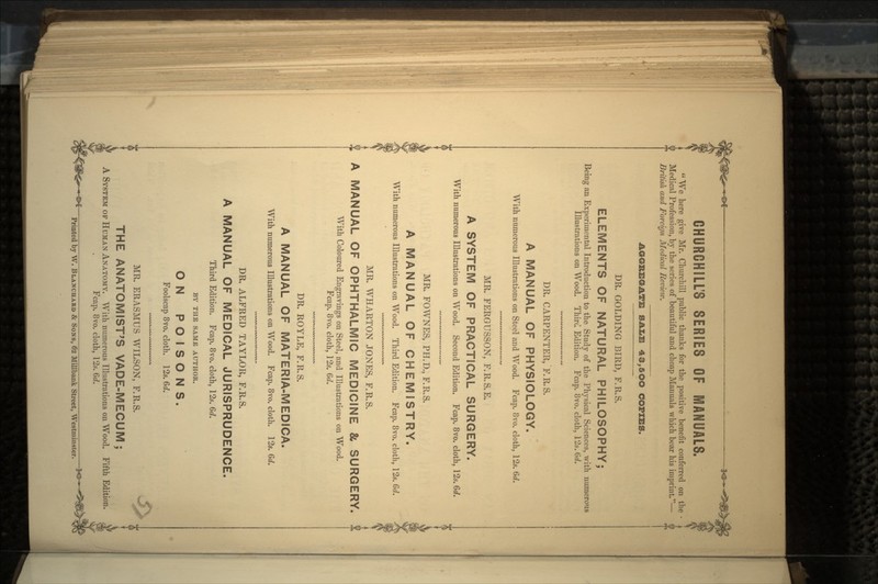 CHURCHILL'S SERIES OF MANUALS.  We here give Mr. Churchill public thanks for the positive benefit conferred on the Medical Profession, by the series of beautiful and cheap Manuals which bear his imprint.— British and Foreign Medical Review. AGGREGATE SALE 43,5OO COPIES. DR. GOLDING BIRD, F.R.S. ELEMENTS OF NATURAL PHILOSOPHY; Being an Experimental Introduction to the Study of the Physical Sciences, with numerous Illustrations on Wood. Third Edition. Fcap. 8vo. cloth, 12s. 6d. DR. CARPENTER, F.R.S. A MANUAL OF PHYSIOLOGY. With numerous Illustrations on Steel and Wood. Fcap. 8vo. cloth, 12s. 6d. MR. FERGUSSON, F.R.S.E. A SYSTEM OF PRACTICAL SURGERY. With numerous Illustrations on Wood. Second Edition. Fcap. 8vo. cloth, 12s. Gd. MR. FOWNES, PH.D., F.R.S. A MANUAL OF CHEMISTRY. With numerous Illustrations on Wood. Third Edition. Fcap. 8vo. cloth, 12s. 6d. MR. WHARTON JONES, F.R.S. $ A MANUAL OF OPHTHALMIC MEDICINE & SURGERY. With Coloured Engravings on Steel, and Illustrations on Wood. Fcap. 8vo. cloth, 12s. 6d. DR. ROYLE, F.R.S. A MANUAL OF MATERIA-MEDICA. With numerous Illustrations on Wood. Fcap. 8vo. cloth. 12s. 6d. DR. ALFRED TAYLOR, F.R.S. A MANUAL OF MEDICAL JURISPRUDENCE. Third Edition. Fcap. 8vo. cloth, 12s. 6d. BY THE SAME AUTHOR. ON POISONS. Foolscap 8vo. cloth. 12s. 6d. WWW WW WWV*. WVW% MR. ERASMUS WILSON, F.R.S. THE ANATOMIST'S VADE-MECUM; A SYSTEM OF HUMAN ANATOMY. With numerous Illustrations on Wood. Fcap. 8vo. cloth, 12s. 6d. : Printed by W. BLANCHABD & SONS, 62 Millbank Street, Westminster.