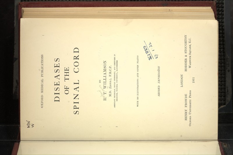 Mrs/ w OXFORD MEDICAL PUBLICATIONS DISEASES OF THE SPINAL CORD R^'^T: WILLIAMSON M.D. (LoND.), F.R.C.P. ASSISTANT PHYSICIAX, ROYAL INTIRMARY, AXD LECTURER IS MEDICIXE, VICTORIA UNIVERSITY, MAJfCHESTBR WITH 183 ILLUSTRATIONS AND SEVEN PLATES SECOND IMPRESStON LONDON HENRY FROWDE HODDER & STOUGHTON Oxford University Press Warwick Square, E.C. 1911