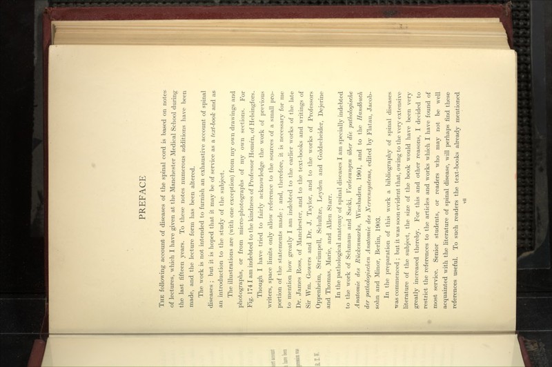 The folloAving account of diseases of the spinal cord is based on notes- of lectures, which I have given at the Manchester Medical School during the last fifteen years. To these notes numerous additions liave been made, and the lecture form has been altered. The work is not intended to furnish an exhaustive account of spinal diseases ; but it is hoped that it may be of service as a text-book and as an introduction to the study of the subject. The illustrations are (Avith one exception) from my own draw ings and photographs, or from micro-photographs of my own sections. For Fig. 1741 am indebted to the kindness of Professor Homen, of Helsingfors. Though I have tried to fairly acknowledge the Avork of previous A\Titers, space limits only allow reference to the sources of a small pro- portion of the statements made ; and, therefore, it is necessary for me to mention liow greatly I am indebted to the earlier works of tlie late Dr. James Ross, of Manchester, and to the text-books and writings of Sir Wm. Gowers and Dr. J. Taylor, and to the works of Professors Oppenheim, Striimpell, Schultze, Leyden and Goldsclieider, Dejerine and Thomas, Marie, and Allen Starr. In the pathological anatomy of spinal diseases I am si^ecially indebted to the Avork of Sclimaus and Sacki, Vorlesmigen iiber die jxithologiscke Anatomie des Ruckenmarks, Wiesbaden, 1901, and to the Handbuch der pathologisc/ien Anatomie des Nervensystems, edited by Flatau, Jacob- solin and ^Minor, Berlin, 1903. In the preparation of this work a bibliography of spinal diseases was commenced ; but it was soon evident that, owing to the very extensive literature of the subject, the size of the book would have been very greatly increased thereby. For this and other reasons, I decided to restrict the references to the articles and AAorks which I have found of most service. Senior students, or readers who may not be weW acquainted with the hterature of spinal disease, will perhaps find these references useful. To such readers the text-books already mentioned