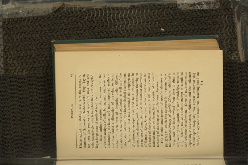 I have added the striking results of the recent re- searches of Salkowski, Horbaczewski, Eng. Taylor, &c., into the sources and genesis of urea and uric acid respectively, which have had the effect of explod- ing a large mass of medical tradition. I have entirely rewritten the sections on the chemical analysis of milk, butter, and potable waters, substituting the latest and most improved methods, and have added a discussion of the value to be at- tached to each form of impurity under different conditions of source and collection, as well as of the information afforded by a bacteriological examination. The success that has attended the employment of antitoxine in diphtheria, and to a less extent in some other diseases, with the light thrown thereby on the nature of immunity ; and the brilliant discoveries of Manson, Ross, Grassi and other observers on the life cycle of the blood parasites of filariasis, so-called malarial and yellow fevers, have necessitated an entire recasting of the chapter on Infectious Diseases. The tabular arrangement of specific diseases on PP- 37°) 37I) which first appeared in my pamphlet on the Natural History of Specific Diseases^ published in 1889, and has been revised from time to time as required by the growth of our knowledge, remains still, I believe, the only serious attempt at a rational and scientific classification. Some of my statements, especially as to cholera, diphtheria, and the influence of small-pox hospitals, may appear somewhat dog- matic, and opposed to traditional teaching, but I am b 2