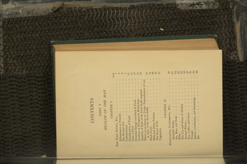 CONTENTS PART I HEALTH OF THE MAN CHAPTER I PAGE The Food Stuffs, Etc i Albuminates or Proteids 2 The Neutral Fats 6 Carbohydrates 7 Classification of Foods 11 Uses of Food 12 I'otential Energy contained in Food 16 Products of Nitrogenous Metabolism 17 Quantity of Each of the Food Stuffs required ... 18 Effects of an Excess or Undue Preponderance of one or other of the Food Stuffs 22 Flesh Foods 24 Milk and Dairy Produce 26 The Bread Stuffs 28 Vegetables 30 CHAPTER H Stlmulants, Condiments, Etc 39 Alcoholic Drinks 41 Ale, Beer, and Stout 43 Wine : 45 The Use and Abuse of Alcohol 52 Aerated Waters 56 Tea, Coffee, and Cocoa 57 Vinegar 61 Spices, Condiments, and Seasonings 62 Ice 62