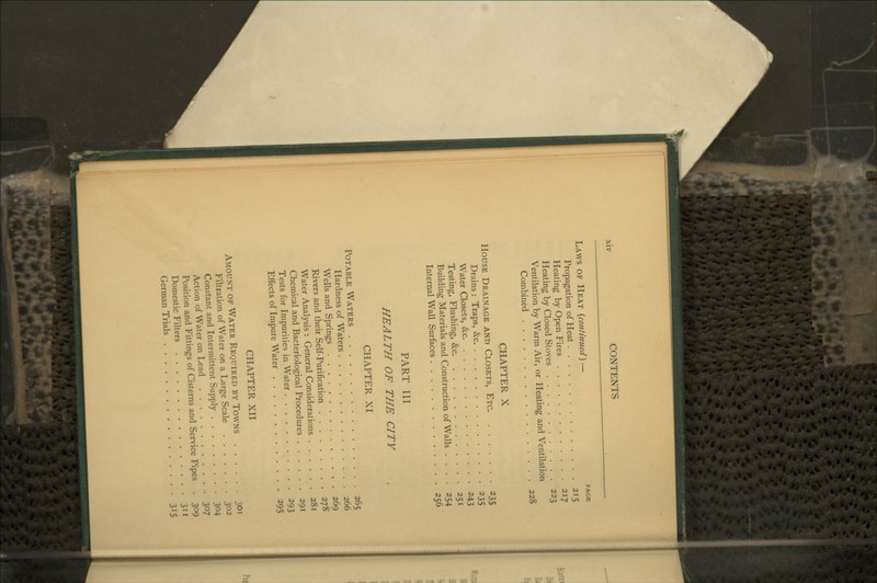 Laws of Heat {continued)— page Propagation of Heat 215 Heating by Open Fires 217 Heating by Closed Stoves 223 Ventilation by Warm Air, or Heating and Ventilation Combined 228 CHAPTER X House Drainage and Closets, Etc 235 Drains : Traps, &c 235 Water Closets, &c 243 Testing, Flushing, &c 251 Building Materials and Construction of Walls .... 254 Internal Wall Surfaces 256 PART III HEALTH OF THE CITY CHAPTER XI Potable Waters 265 Hardness of Waters 266 Wells and Springs 269 Rivers and their Self-Purification 278 Water Analysis : General Considerations 281 Chemical and Bacteriological Procedures 291 Tests for Impurities in Water 293 Effects of Impure Water 295 CHAPTER XII Amount of Water Required by Towns 301 Filtration of Water on a Large Scale 302 Constant and Intermittent Supply 304 Action of Water on Lead 307 Position and Fittings of Cisterns and Service Pipes . 309 Domestic Filters 3'^ German Trials 3^5