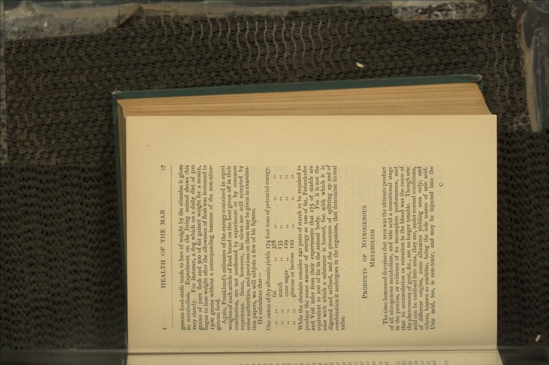 genous food-stuffs tends to loss of weight by the stimulus it gives to metabolism. Experiment on the living animal shows this very clearly. For instance, a dog which on a daily diet of 500 grams of pure flesh and 500 of fat gained weight for a month, began to lose weight after the allowance of flesh was increased to 1500 grams without a corresponding increase of the non-nitro- genous food. Again, Frankland's estimates of the energy contained in equal weights of each article of food based on the heat given off in their combustion, are not confirmed by experiment or by common experience. Since, however, his views are still accepted by some authorities, and questions on them may be given in examina- tion papers, we will subjoin a few of his figures. He calculates that— One ounce of dry albumin yields 174 foot-tons of potential energy. „ ,, fat ,, 378 ,, „ starch ,, 135 ,, ,, ,, ,, ,, cane sugar ,, 129 ,, ,, ,, ,, ,, glucose or lactose 122 ,, ,, ,, While the chemists consider 240 parts of starch to be required to produce the same amount of energy as 100 of fat, Pettenkofer and Voit infer from their experiments that 175 of starch are equivalent to 100 of fat in the animal body. For it is not the ease with which a substance is burned, but with which it is digested and utilised, and the processes of splitting up and of combination it undergoes in the organism, that determine its real value. Products of Nitrogenous Metabolism The time-honoured doctrines that urea was the ultimate product of all nitrogenous metabolism, and uric acid a transitional stage in the process, or evidence of its incomplete performance, and that its accumulation or retention in the blood was the cause of the phenomena of gout, &c., are no longer tenable. Though uric acid can be oxidised into urea, they are, under normal conditions, of different origins, some albumins yielding urea only, and others, known as nucleins, being the sole source of uric acid. Uric acid, too, is non-toxic, and may be injected into the