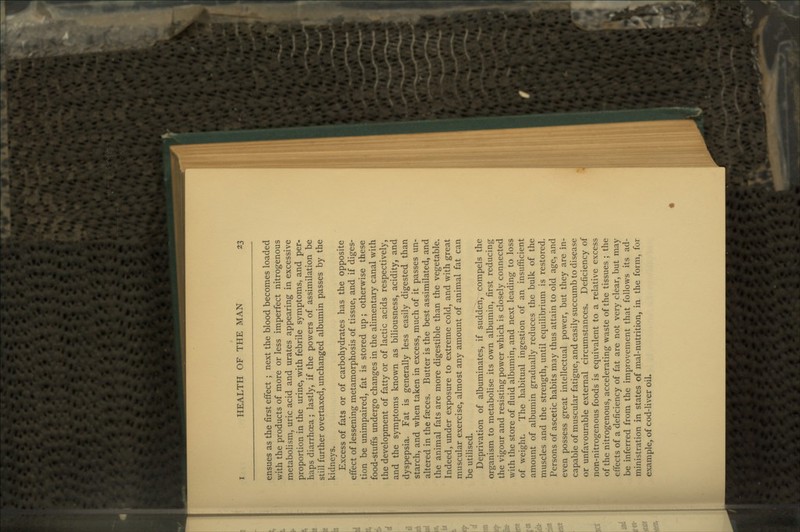 ensues as the first effect ; next the blood becomes loaded with the products of more or less imperfect nitrogenous metabolism, uric acid and urates appearing in excessive proportion in the urine, with febrile symptoms, and per- haps diarrhoea; lastly, if the powers of assimilation be still further overtaxed, unchanged albumin passes by the kidneys. Excess of fats or of carbohydrates has the opposite effect of lessening metamorphosis of tissue, and if diges- tion be unimpaired, fat is stored up ; otherwise these food-stuffs undergo changes in the alimentary canal with the development of fatty or of lactic acids respectively, and the symptoms known as biliousness, acidity, and dyspepsia. Fat is generally less easily digested than starch, and when taken in excess, much of it passes un- altered in the faeces. Butter is the best assimilated, and the animal fats are more digestible than the vegetable. Indeed, under exposure to extreme cold, and with great muscular exercise, almost any amount of animal fat can be utilised. Deprivation of albuminates, if sudden, compels the organism to metabolise its own albumin, first reducing the vigour and resisting power which is closely connected with the store of fluid albumin, and next leading to loss of weight. The habitual ingestion of an insufficient amount of albumin gradually reduces the bulk of the muscles and the strength, until equilibrium is restored. Persons of ascetic habits may thus attain to old age, and even possess great intellectual power, but they are in- capable of muscular fatigue, and easily succumb to disease or unfavourable external circumstances. Deficiency of non-nitrogenous foods is equivalent to a relative excess of the nitrogenous, accelerating waste of the tissues ; the effects of a deficiency of fat are not very clear, but may be inferred from the improvement that follows its ad- ministration in states of mal-nutrition, in the form, for example, of cod-liver oil.