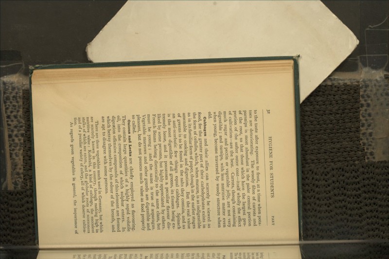 to the taste after exposure to frost, at a time when pota- toes are deteriorating. The woody fibre of carrots and parsnips is most abundant in the paler central portion of the root, so that those which have the largest pro- portion of the softer outer coat—itself wholly the effect of cultivation—are the best. Carrots, though containing much sugar and pectin or vegetable jelly, are not very digestible ; and turnips, with less nutritive matter even when young, become traversed by woody structure when old. Cabbages and their allies can scarcely be viewed as food, for the greater part of their carbohydrates exists in the form of cellulin, which, when mature, is as indigestible as in its familiar form of paper, though in the earlier stages amenable to cooking and digestion. But the real value of greens is to be found in the salts they contain, and as an anti-scorbutic few things equal cabbages. Spinach is the most digestible of all greens, its tissues being ex- tremely loose, and it possesses a peculiar flavour dis- liked by some persons, but highly appreciated by others. French Beans belong dietetically to the same class, but must be young ; and the same is true of asparagus. Vegetable marrows and other gourds are digestible and pleasant, but do not possess much value as food properly so called. Onions and Leeks are chiefly employed as flavouring. They contain large quantities of a highly sapid volatile oil, into the composition of which sulphur enters. In digestion offensive compounds of this element are formed which betray themselves by the odour of the breath, and are apt to disagree with some persons. There are three vegetables much used in Germany, but which are scarcely known in this country, though ranking high in nutritive value : Kohlrabi, a kind of cabbage, the succulent stalks of which are eaten, and the globular roots of scorzonera and of a peculiar variety of celery, ail of which deserve cultiva- tion. As regards green vegetables in general, the importance of