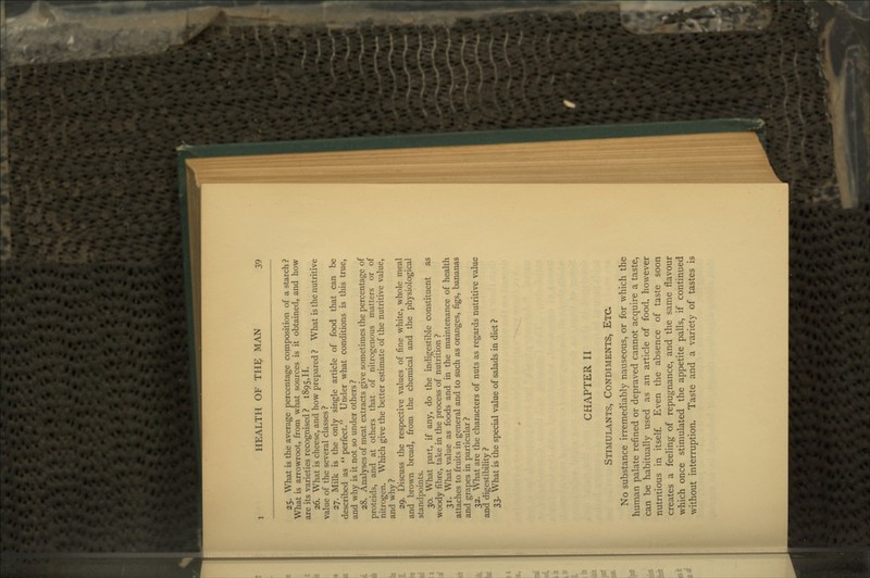 25. What is the average percentage composition of a starch ? What is arrowroot, from what sources is it obtained, and how are its varieties recognised ? 1895,H. 26. What is cheese, and how prepared ? What is the nutritive value of the several classes ? 27. Milk is the only single article of food that can be described as  perfect. Under what conditions is this true, and why is it not so under others ? 28. Analyses of meat extracts give sometimes the percentage of proteids, and at others that of nitrogenous matters or of nitrogen. Which give the better estimate of the nutritive value, and why? 29. Discuss the respective values of fine white, whole meal and brown bread, from the chemical and the physiological standpoints. 30. What part, if any, do the indigestible constituent as woody fibre, take in the process of nutrition ? 31. What value as foods and in the maintenance of health attaches to fruits in general and to such as oranges, figs, bananas and grapes in particular ? 32. What are the characters of nuts as regards nutritive value and digestibility ? 33. What is the special value of salads in diet ? CHAPTER II Stimulants, Condiments, Etc. No substance irremediably nauseous, or for which the human palate refined or depraved cannot acquire a taste, can be habitually used as an article of food, however nutritious in itself Even the absence of taste soon creates a feeling of repugnance, and the same flavour which once stimulated the appetite palls, if continued without interruption. Taste and a variety of tastes is