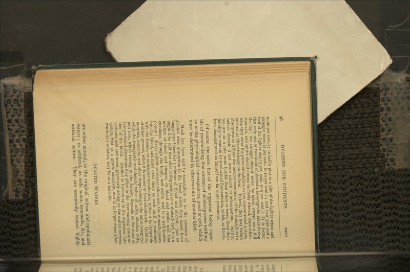 to 20 per cent.); in half-a pint to a pint of the lighter wines and stronger beers (5 per cent, to 10 per cent.) ; and in a pint and a half of the lighter ales (3 per cent, to 5 per cent.) It is better that only one or two kinds of alcoholic beverages be taken during the day ; the stronger should never be taken except on a full stomach, and spirits should always be freely diluted, since other- wise they enter the portal circulation in too concentrated a state, and act as direct irritants on the liver. Indeed, they may before absorption so irritate the mucous membrane of the stomach as to induce chronic if not acute catarrh or inflammation. Spirits, too, are as a rule more hurtful than wines or beers, from their liability to contain by-products of fermentation, which, as Brock- haus demonstrated on himself are far more poisonous. Of course the mere fact of the organism being capa- ble of metabolising that amount of alcohol proves nothing as to the physiological consequences, good or evil, which must be determined by observations of another kind. Much has been said by teetotallers as to the presence of alcohol after absorption in the blood, which they assert is no longer pure blood but a mixture of blood and alcohol,—^just so might it be said that after eating pickles or a rhubarb tart, it is a mixture of blood and vinegar, or blood and oxalic acid that circulates through the brain, and oxalic acid is a well-known poison ! Every soluble substance taken into the stomach passes into the blood, and must exist there as such until it combines with the tissues, or undergoes metabolism, unless it be incapable of either process, when it is sooner or later eliminated. Quinine, morphia, mercury, and other drugs belong to the latter category; while the therapeutic and dietetic value of acids, alkalies, salts, and iron, which belong to the former, depends on the more or less profound alterations they efiect in the ever-varying constitu- tion of the blood. Alcohol is broken up in the organism into carbonic acid and water, previously acting on the central nervous system, first as a gentle stimulant, and if in larger doses after- wards as a sedative, may be as a narcotic. Aerated Waters are either natural, as the original seltzer and apoUinaris waters ; or artificial, as soda water, lemonade, &c., and artificial seltzer. They are essentially waters highly