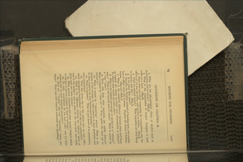 QUESTIONS ON CHAPTER II 1. What are the physiological effects of alcohol used in moderation, and in excess? i886,E. 2. What is the composition of cocoa? Compare it with coffee as a food. i884,E. 3. State what you know respecting the composition, and the effects of (i) tea, (2) coffee, and (3) beer as drinks, 1893,E. 3. What are aerated waters ? What impurities are they likely to contain, and why ? 1895,A. 5. Is ice purer than water ? 6. Describe the English method of brewing beer, and explain how it differs from the German. Explain the theory of fermen- tation. 1894 and 1898, A. 7. What is the essential difference between wines and beers as regards the means by which their fermentation is induced ? To which class would you refer cider ? 8. What is the highest percentage of alcohol in a *' natural wine ? What is the natural acid of wines ? What is meant by a dry wine ? 9. How, and from what materials, are spirits derived? What is meant by fusel oil  ? What spirits are most apt to contain it ? 10. What is meant by plastering wines? What is the purpose of the process, on what wines is it most practised, and in what respects are they deteriorated thereby ? 11. What is koumiss ? What do you know of its preparation and constitution ? 12. What has given rise to the notion that tea and coffee check nitrogenous metabolism ? Give the true explanation. 13. What is the difference between the different kinds of teas in the market ? and to what do the very black and really green teas owe their colours ? 14. What general objections and what special dangers attach to the use of glucose in place of malt in brewing ? 15. To what constituents do tea and coffee owe (i) their common and (2) their distinctive properties ? 16. How are bottled ales and sparkling wines pro- duced ? How may still wines be converted into sparkling ?
