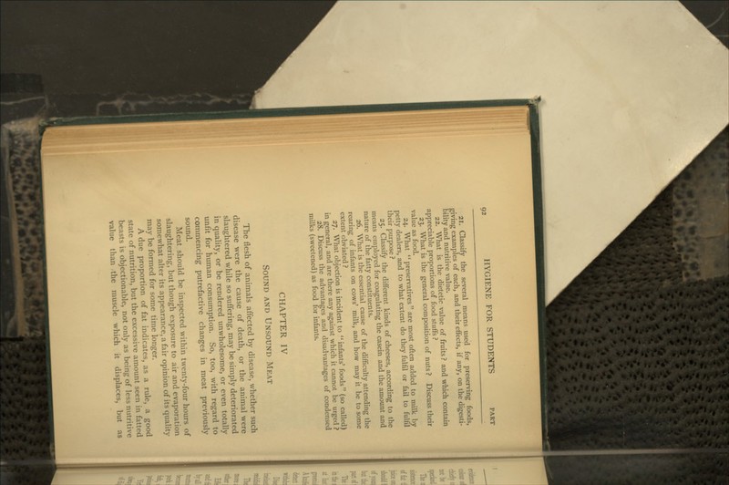 21. Classify the several means used for preserving foods, giving examples of each, and their effects, if any, on the digesti- bility and nutritive value. 22. What is the dietetic value of fruits ? and which contain appreciable proportions of food stuffs ? 23. What is the general composition of nuts ? Discuss their value as food. 24. What preservatives are most often added to milk by petty dealers, and to what extent do they fulfil or fail to fulfil their purpose ? 25. Classify the different kinds of cheeses, according to the means employed for coagulating the casein and the amount and nature of the fatty constituents. 26. What is the essential cause of the difficulty attending the rearing of infants on cows' milk, and how may it be to some extent obviated ? 27. What objection is incident to infants' foods (so called) in general, and are there any against which it cannot be urged ? 28. Discuss the advantages and disadvantages of condensed milks (sweetened) as food for infants. CHAPTER IV Sound and Unsound Meat The flesh of animals affected by disease, whether such disease were the cause of death, or the animal were slaughtered while so suffering, may be simply deteriorated in quality, or be rendered unwholesome, or even totally unfit for human consumption. So, too, with regard to commencing putrefactive changes in meat previously sound. Meat should be inspected within twenty-four hours of slaughtering, but though exposure to air and evaporation somewhat alter its appearance, a fair opinion of its quality may be formed for some time longer. A due proportion of fat indicates, as a rule, a good state of nutrition, but the excessive amount seen in fatted beasts is objectionable, not only as being of less nutritive value than the muscle which it displaces, but as