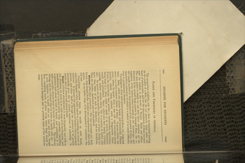 Flour and Farinacea in General The proportion of glutin, ash, &c., have an important bearing on the quality of a flour, but do not properly come under the head of adulteration, and for the determination of these we must refer the student to the works of Wynter Blyth and others. The only points to which we can here direct attention are the detection of the several fungi present in damaged flour, the re- cognition of the various forms of starch by the microscope, and the simple qualitative determination of the presence of alum, the quantitative estimation of which is a matter of no small difficulty even to professional chemists. Two fungi are of not unfrequent occurrence in flour, viz., bunt and smut. Bunt, called also pepper brand, and botanically Tilletia caries, is a very common disease of wheat. It grows within the grain, where its spores form a fine soft and somewhat greasy powder, which, when rubbed, emits a disagreeable odour. Under the microscope they present a characteristic appearance, being large (?.^., from -0006 to •0008 of an inch in diameter), round, and reticulated. Smut, called also dust brand, Ustilago segetum, seldom attacks wheat, but is common in barley and oats. Its spores are much smaller than those of bunt (being not more than 0002 of an inch in diameter), and are inodorous. They are circular, nucleated and not reticulated. Mildevir (Puccinia graminis).—The ripe sporangia are dark brown club-shaped bodies divided into compartments filled with spores. In an earlier stage of its development it constitutes the red rust. Penicillium glaticum forms the mould on stale bread, especially frequent when badly baked or containing an excess of moisture. It presents the appearance of beaded tufts in greenish patches, and either itself or through the products of its growth occasionally gives rise to serious symptoms of poisoning. It occurs also on cheese and animal foods. Ergot {Oiditim ahortifaciens) is most frequently met with in rye, attacking the grain at an early stage of its development, and transforming it into a brown brittle body somewhat resembling a carraway seed about an inch in length, and containing in its cells a peculiar odorous fixed oil instead of starch. The cells are oblong, and not coloured blue by iodine as starch cells are. It is more injurious to health than are bunt and smut, though flour containing much of either of the latter fungi should be condemned as damaged and as probably more or less unwhole- some.