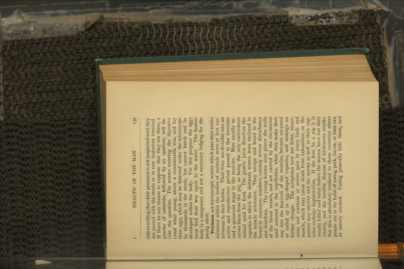 rule so trifling that their presence is not suspected until they are passed with the stools or in rare instances vomited. If there be any reason to suppose that they are there, a powder of santonin, followed by an aperient, will de- cide the question. The worms entering the digestive canal when young, attain a considerable size, and lay their eggs, which may be detected under the microscope by thousands in the stools, but cannot hatch and be developed within the body. For this purpose the eggs must find their way again to the water. The human body is a temporary and not a necessary lodging for the young adult. Trichinee are microscopic worms which pass their entire existence within the bodies of animals more or less car- nivorous in their habits. Their lives are divisible into an active and reproductive period passed in the intestine and a quiescent stage in the muscles. Man usually re- ceives them from the pig, as being the only carnivorous animal used for food. The gastric juice dissolves the capsules in which the dormant worms were enclosed in the muscle substance. They escape and breed in the bowel in enormous numbers, causing severe disturbance and diarrhoea. The young worms soon pierce the walls of the blood vessels, and are carried by the circulation until arrested in the capillaries, when they make their way into the fasciculi of the muscles, become encysted or coiled up in egg-shaped capsules, and undergo no further change. The symptoms now are feVer, emaci- ation and soreness or severe pain in every limb and muscle, which may cause death from exhaustion, or the patient may survive and the worms as well as their cap- sules undergo degeneration. If the host be a pig it is usually killed and eaten before the worms have lost their vitality, and the terrible disease of trichinosis results. But this is absolutely confined to those countries where people are in the habit of eating pork, bacon, or ham raw or merely smoked. Curing generally kills them, and