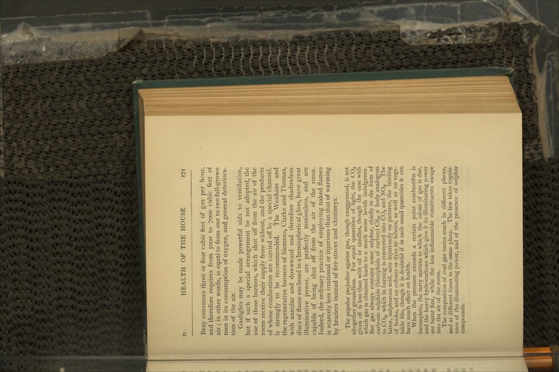 Bray consumes three or four cubic feet of gas per hour, and therefore requires from 5000 to 7000 cubic feet of air ; in other words, is equal to from one to two full-grown men in its consumption of oxygen, and general deteriora- tion of the air. Gaslights may be made powerful aids to ventilation, but if such a special arrangement be not adopted, the use of those burners, which shut off from the air of the room receive their supply from without, and the products of whose combustion are carried off by a special channel, is strongly to be recommended. The Wenham and the regenerative burners of Siemens, Clarke and Thomas, with annular and downward and therefore shadowless discs of flame enclosed in a hemispherical glass, have great illuminative power, are perfectly motionless, and are capable of being shut ofT from the air of the room. Indeed, the ordinary practice of employing naked flames is scarcely less irrational or injurious than that of warming by braziers instead of fire-stoves and chimneys. The popular prejudice against gas, though exaggerated, is not altogether groundless. For equal quantities of light, the CO2 given off is less than with oil or candles, though the ease with which gas is obtained leads to a much more lavish indulgence. But gas always contains some sulphur, chiefly in the form of carbonic sulphide (bisulphide of carbon) CS2, a body analogous to CO2, which in burning is converted into CO2 and SOg. The latter, sulphurous acid, acts injuriously on pictures, the binding of books, and on colours or dyes in fabrics, as well as on vege- table life, though it is doubtful if in such small quantities it can have much effect on health. When the pressure exceeds a certain point combustion is incomplete, the tarry matters to which the odour of gas is due, and the heavy hydrocarbons which give it its illuminating power are burnt first, while the less inflammable constituents escape into the air of the room. The composition of coal gas varies much in different places, and at different times in the same place. The law takes cognis- ance of the illuminating power, and of the presence of sulphur compounds.