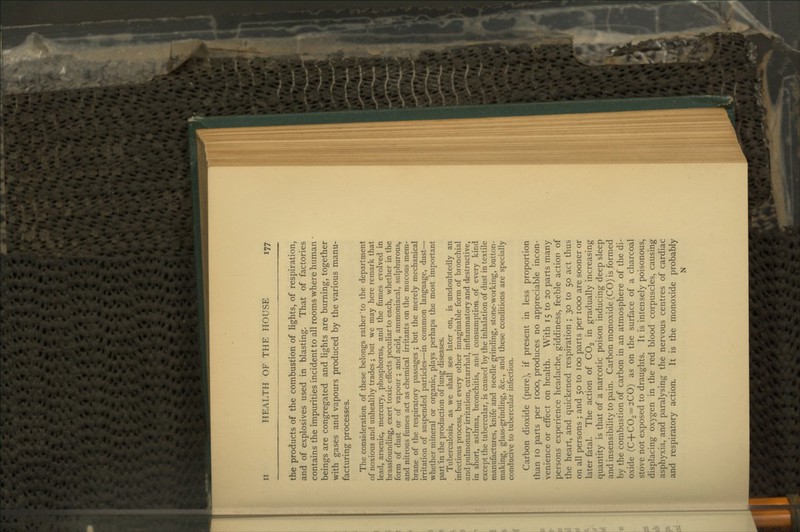 the products of the combustion of lights, of respiration, and of explosives used in blasting. That of factories contains the impurities incident to all rooms where human • beings are congregated and lights are burning, together with gases and vapours produced by the various manu- facturing processes. The consideration of these belongs rather' to the department of noxious and unhealthy trades ; but we may here remark that lead, arsenic, mercury, phosphorus, and the fumes evolved in brassfounding, exert toxic effects peculiar to each, whether in the form of dust or of vapour ; and acid, ammoniacal, sulphurous, and nitrous fumes act as chemical irritants on the mucous mem- brane of the respiratory passages ; but the merely mechanical irritation of suspended particles—in common language, dust— whether mineral or organic, plays perhaps the most important part in the production of lung diseases. Tuberculosis, as we shall see later on, is undoubtedly an infectious process, but every other imaginable form of bronchial and pulmonary irritation, catarrhal, inflammatory and destructive, in short, asthma, bronchitis, and consumption of every kind except the tubercular, is caused by the inhalation of dust in textile manufactures, knife and needle grinding, stone-working, button- making, glass-grinding, &c., and these conditions are specially conducive to tubercular infection. Carbon dioxide (pure), if present in less proportion than 10 parts per 1000, produces no appreciable incon- venience or effect on health. With 15 to 20 parts many persons experience headache, giddiness, feeble action of the heart, and quickened respiration ; 30 to 50 act thus on all persons ; and 50 to 100 parts per 1000 are sooner or later fatal. The action of CO2 in gradually increasing quantity is that of a narcotic poison inducing deep sleep and insensibility to pain. Carbon monoxide (CO) is formed by the combustion of carbon in an atmosphere of the di- oxide (C+C02 = 2CO) as on the surface of a charcoal stove not exposed to draughts. It is intensely poisonous, displacing oxygen in the red blood corpuscles, causing asphyxia, and paralysing the nervous centres of cardiac and respiratory action. It is the monoxide probably N