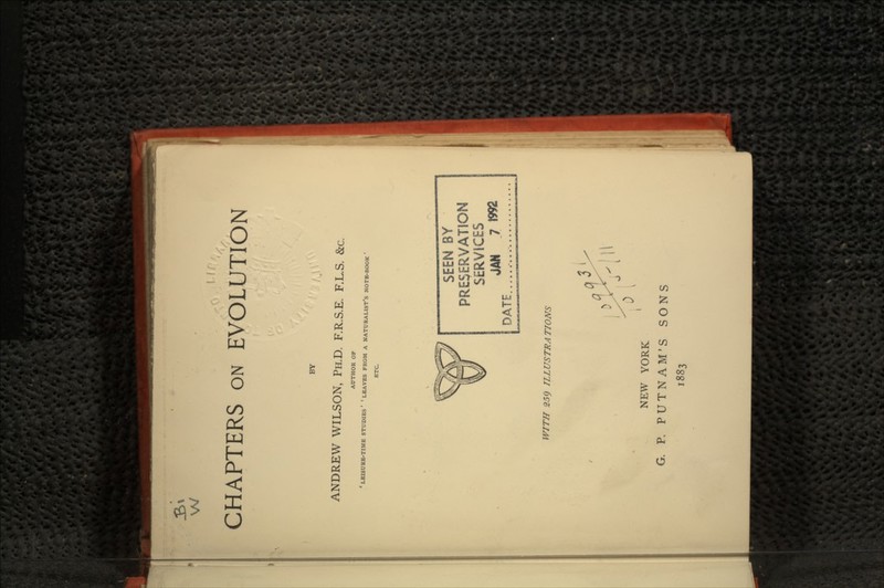 w CHAPTERS ON EVOLUTION BY ANDREW WILSON, PH.D. F.R.S.E. F.L.S. &c. AUTHOR OF 'LEISURE-TIME STUDIES' 'LEAVES FROM A NATURALIST'S NOTE-BOOK' ETC SEEN BY PRESERVATION SERVICES JAN 7 DATE.. WITH 259 ILLUSTRATIONS NEW YORK G. P. PUTNAM'S SONS 1883