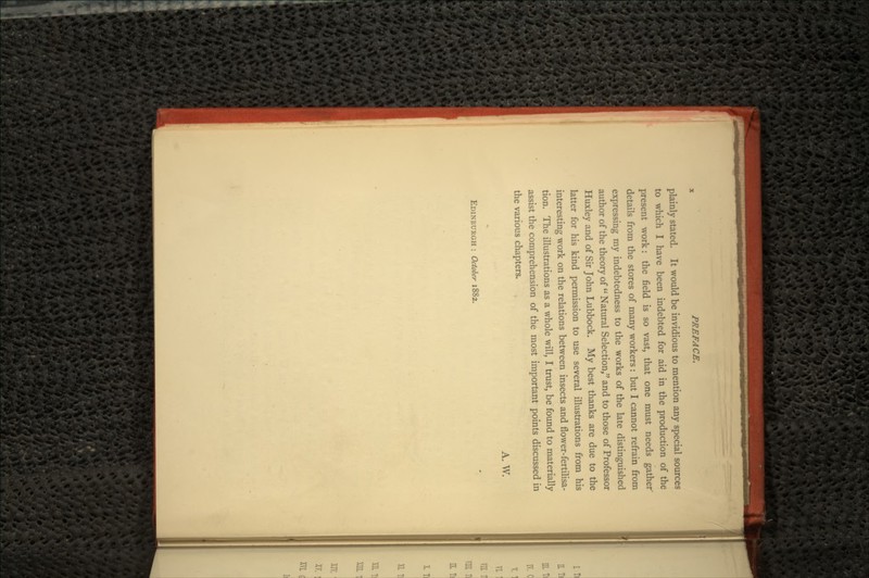 plainly stated. It would be invidious to mention any special sources to which I have been indebted for aid in the production of the present work: the field is so vast, that one must needs gather details from the stores of many workers: but I cannot refrain from expressing my indebtedness to the works of the late distinguished author of the theory of  Natural Selection, and to those of Professor Huxley and of Sir John Lubbock. My best thanks are due to the latter for his kind permission to use several illustrations from his interesting work on the relations between insects and flower-fertilisa- tion. The illustrations as a whole will, I trust, be found to materially assist the comprehension of the most important points discussed in the various chapters. A. W. EDINBURGH : October 1882.