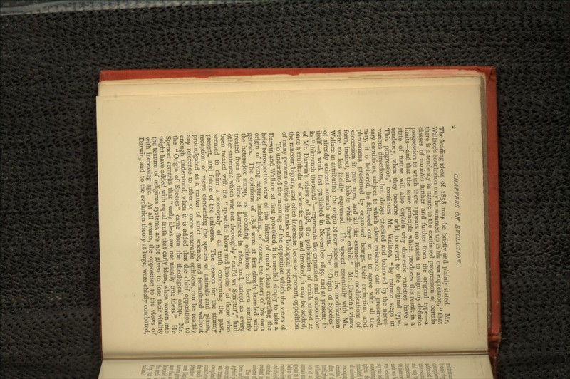 The leading ideas of 1858 may be briefly and plainly stated. Mr. Wallace's conclusion may be summed up in his own expression,  that there is a tendency in nature to the continued progression of certain classes of -varieties further and further from the original type—a progression to which there appears no reason to assign any definite limits—and that the same principle which produces this result in a state of nature will also explain why domestic varieties have a tendency, when they become wild, to revert to the original type. This progression, continues Mr. Wallace, by minute steps in various directions, but always checked and balanced by the neces- sary conditions, subject to which alone existence can be preserved, may, it is believed, be followed out so as to agree with all the phenomena presented by organised beings, their extinction and succession in past ages, and all the extraordinary modifications of form, instinct, and habits which they exhibit. Mr. Darwin's views were no less lucidly expressed. He agreed essentially with Mr. Wallace in attributing the origin of new species to the modification of already existent animals and plants. The  Origin of Species itself—a work first published in November 1859, and at present in its  thirteenth thousand —represents the expansion and elaboration of Mr. Darwin's views of 1858, the publication of which raised at once a multitude of scientific critics, and invoked, it may be added, the rancour, bigotry, and often insensate, because ignorant, opposition of many persons outside the ranks of biological science. To understand the meaning of the opposition which the views of Darwin and Wallace at first provoked, it is needful simply to take a brief retrospective view of the history of man's ideas regarding the origin of living nature, including, of course, the history of his own genesis. The opinions of 1858 were at first simply branded with the heterodox stamp, as preceding opinions had been similarly treated from the time of Lamarck in 1801, and, indeed, as every other statement which was not thoroughly  nail'd wi' ScripturY' had been treated with the  apostolic blows and knocks of those who seemed to claim a monopoly of all truth concerning the past, present, and future of the universe. The reason for the stormy reception of views concerning the species of animals and plants, promulgated as a matter of strict science, and formulated without any reference to other or more venerable opinions, can be readily enough understood, when it is added that the chief opposition to the  Origin of Species came from the theological camp. Mr. Spencer remarks that  early ideas are not usually true ideas. He might have added with equal truth that early ideas, when woven into the texture of religious systems, are not given to lose their vitality with increasing age. At all events, the opposition to the views of Darwin, and to the evolution theory at large, were chiefly combated,