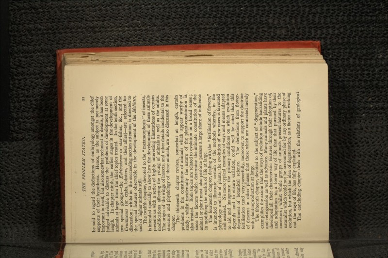 be said to regard the deductions of embryology amongst the chief supports of their hypothesis. Hence, as the subject is not merely important in itself, but also somewhat technical in details, it has been judged advisable to discuss the problems of development at some length. In chapter ninth, the earlier stages in the development of animals at large form the chief topics treated. In the tenth section, two special groups—the Echinoderms or star-fishes, &c., and the Crustaceans (or crabs, lobsters, and their allies)—are selected for discussion; whilst in the succeeding section attention is directed to the special features observable in the development of the Molluscs, and of higher animals still. The twelfth chapter, devoted to the metamorphosis  of insects, is intended specially to show how the development of these animals presents us with a series of highly interesting illustrations of certain modifications affecting the young of animals as well as the adults. The origin of the wings of insects, and other details incidental to the structure and physiology of these animals, are also discussed in this chapter. The thirteenth chapter revises, somewhat at length, certain problems in the constitution of animals which appear worthy of study; whilst incidentally the nature of the plant-constitution is also treated. Both topics are related to evolution in a broad sense; since the factors which determine the intimate constitution of the animal or plant must also perforce possess a large share of influence in modifying the worlds of life at large. The fourteenth chapter, dealing with.the fertilisation of flowers, is intended to illustrate certain of the methods whereby, in the physiology and life of plants, the evolution of new races is favoured and assisted. No more typical examples of ways and means adapted to aid and inaugurate the primary conditions on which evolution depends and to ensure variation, could well be cited than this department of botanical science. The deductions from flower- fertilisation tend very powerfully, moreover, to support the doctrine of descent in other phases than those which are connected merely with plant-reproduction at large. The fifteenth chapter, devoted to the subject of degeneration, exemplifies the axiom that the ways of evolution include backsliding and retrogression as well as advance. Many animals and plants have developed all their characteristic features through their adoption of, and adaptation to, a lower way of life than that pursued by their ancestors; whilst whole groups of animals present features to the naturalist which could not be accounted for by any ordinary phase of evolution, but which the idea of degeneration, as a factor in working out the ways of life, has fully explained. The concluding chapter deals with the relations of geological