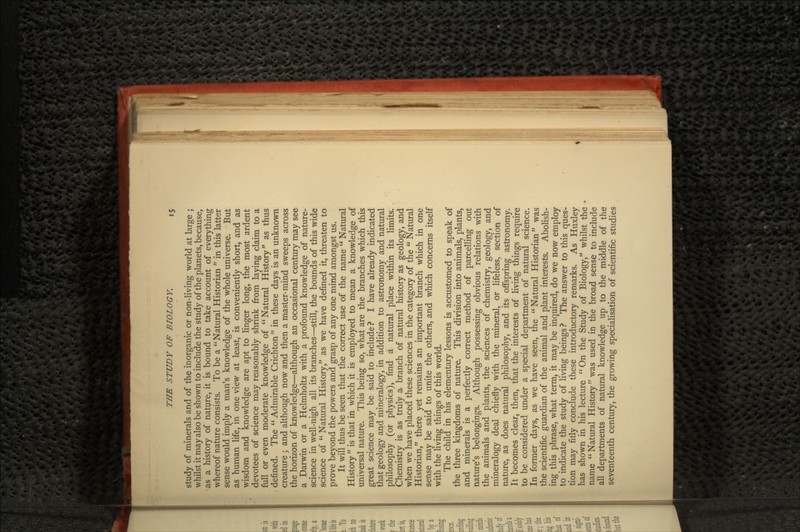 study of minerals and of the inorganic or non-living world at large ; whilst it may also be shown to include the study of the planets, because, as a history of nature, it is bound to take account of everything whereof nature consists. To be a Natural Historian  in this latter sense would imply a man's knowledge of the whole universe. But as human life, in one view at least, is conveniently short, and as wisdom and knowledge are apt to linger long, the most ardent devotees of science may reasonably shrink from laying claim to a full or even moderate knowledge of Natural History as thus defined. The  Admirable Crichton  in these days is an unknown creature ; and although now and then a master-mind sweeps across the horizon of knowledge—although an occasional century may see a Darwin or a Helmholtz with a profound knowledge of nature- science in well-nigh all its branches—still, the bounds of this wide science of  Natural History, as we have defined it, threaten to prove beyond the powers and grasp of any one mind amongst us. It will thus be seen that the correct use of the name  Natural History  is that in which it is employed to mean a knowledge of universal nature. This being so, what are the branches which this great science may be said to include? I have already indicated that geology and mineralogy, in addition to astronomy and natural philosophy (or physics), find a natural place within its limits. Chemistry is as truly a branch of natural history as geology, and when we have placed these sciences in the category of the  Natural Historian, there yet remains an important branch which in one sense may be said to unite the others, and which concerns itself with the living things of this world. The child in his elementary lessons is accustomed to speak of the three kingdoms of nature. This division into animals, plants, and minerals is a perfectly correct method of parcelling out nature's belongings. Although possessing obvious relations with the animals and plants, the sciences of chemistry, geology, and mineralogy deal chiefly with the mineral, or lifeless, section of nature, as does natural philosophy, and its offspring astronomy. It becomes clear, then, that the interests of living things require to be considered under a special department of natural science. In former days, as we have seen, the Natural Historian was the scientific guardian of the animal and plant interests. Abolish- ing this phrase, what term, it may be inquired, do we now employ to indicate the study of living beings? The answer to this ques- tion may fitly conclude these introductory remarks. As Huxley has shown in his lecture On the Study of Biology, whilst the name  Natural History was used in the broad sense to include all departments of natural knowledge up to the middle of the seventeenth century, the growing specialisation of scientific studies