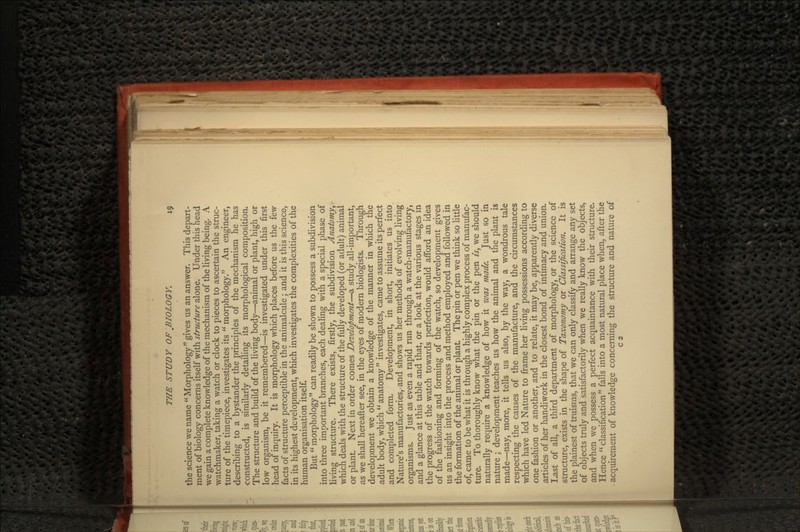 the science we name Morphology gives us an answer. This depart- ment of biology concerns itself with structure alone. Under this head we gain a complete knowledge of the mechanism of the living being. A watchmaker, taking a watch or clock to pieces to ascertain the struc- ture of the timepiece, investigates its  morphology. An engineer, describing to a bystander the principles of the mechanism he has constructed, is similarly detailing its morphological composition. The structure and build of the living body—animal or plant, high or low organism, be it remembered—is investigated under this first head of inquiry. It is morphology which places before us the few facts of structure perceptible in the animalcule; and it is this science, in its highest development, which investigates the complexities of the human organisation itself. But morphology can readily be shown to possess a subdivision into three important branches, each dealing with a special phase of living structure. There exists, firstly, the subdivision Anatomy, which deals with the structure of the fully developed (or adult) animal or plant. Next in order comes Development—a study all-important, as we shall hereafter see, in the eyes of modern biologists. Through development we obtain a knowledge of the manner in which the adult body, which  anatomy  investigates, came to assume its perfect and completed form. Development, in short, initiates us into Nature's manufactories,-and shows us her methods of evolving living organisms. Just as even a rapid run through a watch-manufactory, and a glance at this table and that, or a look at the various stages in the progress of the watch towards perfection, would afford an idea of the fashioning and forming of the watch, so development gives us an insight into the process and method employed and followed in the formation of the animal or plant The pin or pen we think so little of, came to be what it is through a highly complex process of manufac- ture. To thoroughly know what the pin or the pen is, we should naturally require a knowledge of how it was made. Just so in nature ; development teaches us how the animal and the plant is made—nay, more, it tells us also, by the way, a wondrous tale respecting the causes of the manufacture, and the circumstances which have led Nature to frame her living possessions according to one fashion or another, and to relate, it may be, apparently diverse articles of her handiwork in the closest bond of intimacy and union. Last of all, a third department of morphology, or the science of structure, exists in the shape of Taxonomy or Classification. It is the plainest of truisms, that we can only classify and arrange any set of objects truly and satisfactorily when we really know the objects, and when we possess a perfect acquaintance with their structure. Hence classification falls into a most natural place when, after the acquirement of knowledge concerning the structure and nature of C2