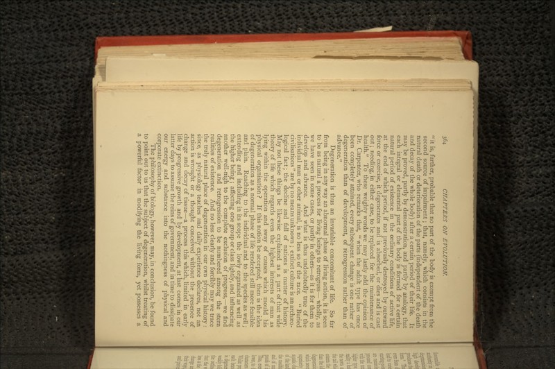  it is, further, probable that no part of the body is exempt from the second source of impairment; that, namely, which consists in the natural death or deterioration of the parts (independent of the death and decay of the whole body) after a certain period of their life. It may be proved, partly by demonstration, and partly by analogy, that each integral or elemental part of the body is formed for a certain natural period of existence in the ordinary conditions of active life, at the end of which period, if not previously destroyed by outward force or exercise, it degenerates and is absorbed, or dies and is cast out; needing, in either case, to be replaced for the maintenance of health. To these weighty words we may lastly add the opinion of Dr. Carpenter, who remarks that,  when the adult type has once been completely attained, every subsequent change is one rather of degeneration than of development, of retrogression rather than of advance. Degeneration is thus an invariable concomitant of life. So far from being in any way an abnormal phase of living action, it is seen to be as natural a process for living beings to retrogress— wholly, as we have seen in some cases, or partly in others—as it is for them to develop and advance. And what is thus undoubtedly true of the individual man or other animal, is no less so of the race.  Buried civilisations  are by no means unknown ; extinct culture is an archaeo- logical fact; the decline and fall of nations is matter of history. May not these things be likewise explained as a part of that wide theory of life which regards even the highest interests of man as lying within the operation and sway of causes which mould his physical organisation ? If this notion be accepted, then is the idea of degeneration as a normal phase of life rendered still more feasible and plain. Reaching to the individual and to the species as well; extending and including in its scope the lowly organised as well as the higher being ; affecting one group or class lightly, and influencing another well-nigh to the complete exclusion of progress,—we find degeneration and retrogression to be numbered among the stern realities of existence. And no less clearly and forcibly may we trace the truly natural place of degeneration in our own physical history : since, as physiology teaches and daily experience declares, not an action is wrought or a thought conceived without the presence of change and decay of tissue—a process this which, limited in early life by progressive growth and by development, at last comes in our latter days to assume the reins of government, and in time to dissipate our energy and substance into the nothingness of physical and corporate extinction. The philosophy of biology, however, may, in conclusion, be found to point out to us that the subject of degeneration, whilst treating of a powerful factor in modifying the living form, yet possesses a