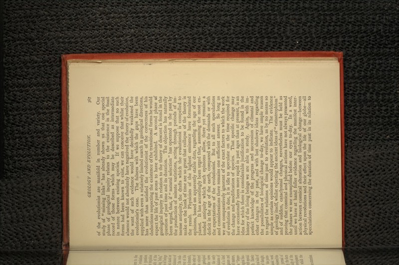 of the evolutionist are manifold in number and variety. Our study of missing links has already shown us that one special phase of geological inquiry relates to the existence in the fossil record of those forms which may be described as intermediate in nature between existing species. If we suppose that no such forms had been known to exist, we can conceive that whilst their absence would not absolutely have negatived the theory of evolution, the want of such evidence would have decidedly weakened the evolutionist's case. The fulness with which the gaps have been supplied with even a relatively limited search in geological directions, has more than satisfied the evolutionist of the correctness of his deductions respecting the existence of the transitional forms he would expect the life of past seons to have exhibited. A second phase ef geological inquiry in relation to the theory of descent is found in the question of past time and its duration. The objection has naturally been urged, that, if  natural selection  has operated in the past by the production of minute variations, acting through periods of im- mense antiquity, the drafts which the- evolutionist is compelled to make on the bank of time are so great that collapse of the theory is the result. Physicists of the highest eminence have formulated opinions, based on apparently stable data, regarding the age of our planet. It has accordingly been urged that, assuming the most ex- tended antiquity which such opinions allow, there yet remains a deficit in the age of the earth, compared with the demands or with the expectations of the evolutionist. But to all such speculations and considerations there remains one sufficient answer. So long as we are comparatively ignorant of the exact factors to which the work of evolution is due, it is idle to speculate on the time required for the change and modification of species. That specific change may have occasionally been more rapid in past ages than at present, is an idea for which there is considerable justification to be found in the history of the living beings we are able to study. Again, with im- perfect knowledge of the progress and succession of climatal and other changes in the past, and with but shadowy ideas regarding the possibilities of biological change to-day, we have ample reason to regard the relations of time past to evolution, as by no means so simple as certain opinions would appear to indicate. The evidence of geology itself, whilst rejecting the ancient ideas of catastrophism  and of sudden, cataclysmal changes, nevertheless must be held as proving that cosmical and physical actions have not always presented the phases we see exemplified before our eyes to-day. In a word, until we have at hand fuller evidence regarding the manifest inter- action between cosmical alteration and biological change—between physical revolutions and their effect upon the life of our globe—all speculations concerning the duration of time past in its relation to