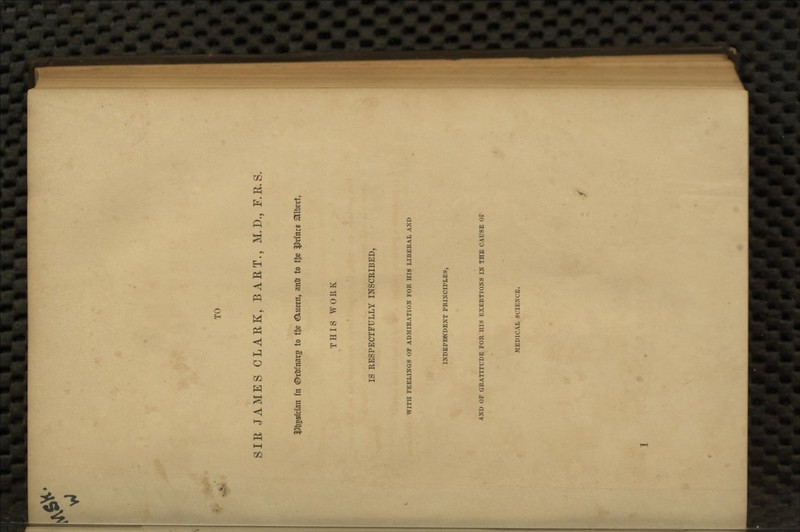 TO SIR JAMES CLARK, BART., M. D., F.R.S. iDtjgsician fn ©ctunars to tl)e (Qcucen, anU to t^e i^rfncs Albert, THIS WORK IS RESPECTFULLY INSCRIBED, WITH FEELINGS OF ADMIRATION FOR HIS LIBERAL AND INDEPENDENT PRINCIPLES, AND OF GRATITUDE FOR HIS EXERTIONS IN THE CAUSE Or MEDICAL SCIENCE.