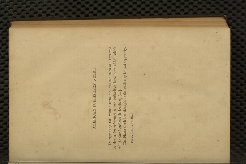 AMERICAN PUBLISHERS' NOTICE. In reprinting this volume from Mr. Wilson's third and improved edition, a few references to late authorities have been added, which will be found enclosed in brackets, [—]. The Plates alluded to throughout the work may be had separately. Philadelphia, April, 1852.