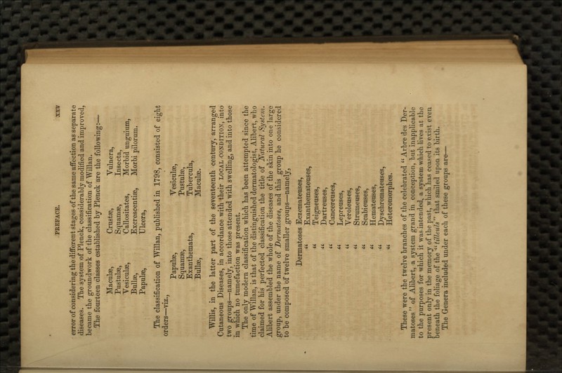 Maculae, Crustae, Pustulaa, Squamae, Vesiculae, Callositates, Bullae, Excrescentiae, Papulae, Ulcera, PREFACE. XXV error of considering the different stages of the same affection as separate diseases. The system of Plenck, considerably modified and improved, became the groundwork of the classification of Willan. The fourteen classes established by Plenck are the following:— Vulnera, Insecta, Morbid unguium, Morbi pilorum. The classification of Willan, published in 1798, consisted of eight orders—viz., Papulae, Vesiculae, Squamae, Pustulae, Exanthemata, Tubercula, Bullae, Maculae. Willis, in the latter part of the seventeenth century, arranged Cutaneous Diseases, in accordance with their local condition, into two groups—namely, into those attended with swelling, and into those in which no tumefaction was present. The only modern classification which has been attempted since the time of Willan, is that of the distinguished dermatologist, Alibert, who claimed for his perfected classification the title of Natural System. Alibert assembled the whole of the diseases of the skin into one large group, under the name of Dermatoses, and this group he considered to be composed of twelve smaller groups—namely. Dermatoses Eczemateuses, Exanthemaiteuses, Teigneuses, Dartreuses, Cancereuses, Lepreuses, Veroleuses, Strumeuses, Scabieuses, Hemateuses, Dyschromateuses, Heteromorphes. These were the twelve branches of the celebrated Arbredes Der- matoses of Alibert, a system grand in conception, but inapplicable to the purposes for which it was intended, a system which lives at the present only in the memory of the past, which has ceased to exist even beneath the foliage of the ^HilhuW that smiled upon its birth. The Genera included under each of these groups are—