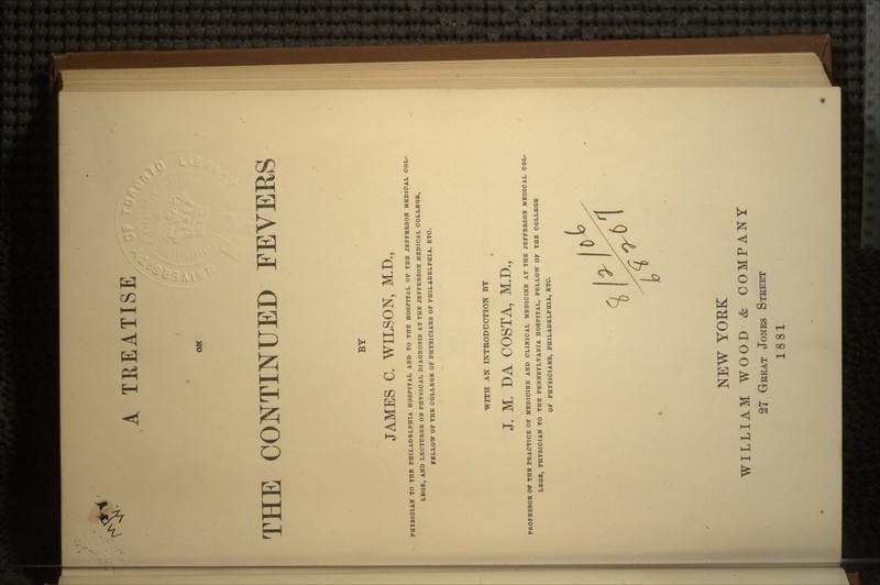 A TREATISE OK THE CONTINUED FEVEBS BY JAMES C. WILSON, M.D., PHYSICIAN TO THE PHILADELPHIA HOSPITAL AND TO THE HOSPITAL OF THE JEFFERSON MEDICAL COL- LEGE, AND LECTURER ON PHYSICAL DIAGNOSIS AT THE JEFFERSON MEDICAL COLLEGE, FELLOW OF THE COLLEGE OF PHYSICIANS OF PHILADELPHIA, ETC. WITH AN INTRODUCTION BY J. M. DA COSTA, M.D., PROFESSOR Of THE PRACTICE OF MEDICINE AND CLINICAL MEDICINE AT THE JEFFERSON MEDICAL COL- LEGE, PHYSICIAN TO THE PENNSYLVANIA HOSPITAL, FELLOW OF THE COLLEGE OF PHYSICIANS, PHILADELPHIA, ETC. NEW YORK WILLIAM WOOD & COMPANY 27 GREAT JONES STREET 1881