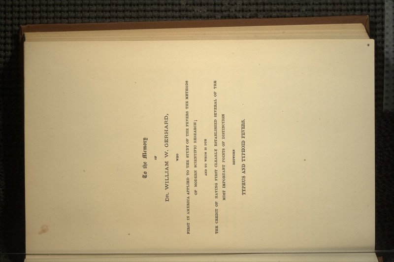 DR. WILLIAM W. GERHARD, WHO FIRST IN AMERICA APPLIED TO THE STUDY OP THE FEVERS THE METHODS OF MODERN SCIENTIFIC RESEARCH; AND TO WHOM IS DUE THE CREDIT OF HAVING FIRST CLEARLY ESTABLISHED SEVERAL OF THE MOST IMPORTANT POINTS OF DISTINCTION BETWEEN TYPHUS AND TYPHOID FEVEES.
