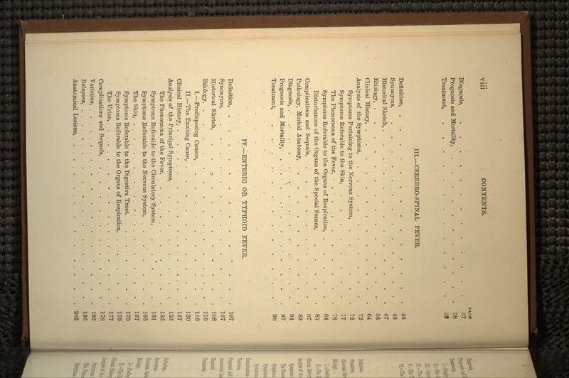 PAGE Diagnosis, 37 Prognosis and Mortality, 38 Treatment, 3S III.—CEREBRO-SPINAL FEVER. Definition, 40 Synonyms, ............. Historical Sketch, 47 Etiology, 56 Clinical History, 64 Analysis of the Symptoms, Symptoms Pertaining to the Nervous System, . ... 72 Symptoms Referable to the Skin, 77 The Phenomena of the Fever, • . « 78 Symptoms Referable to the Organs of Respiration, 84 Disturbances of the Organs of the Special Senses, ..... 85 Complications and Sequels, .......... 87 Pathology, Morbid Anatomy, 89 Diagnosis, . . - . . . . - . • . . . . . - . . 94 Prognosis and Mortality, . . . ...... . . . 97 Treatment, . . . . 98 IV.—ENTERIC OR TYPHOID FEVER. Definition, . . . . . . . . . . • . . . 107 Synonyms, . . . . . ... ... . . 107 Historical Sketch, . . > 108 Etiology, 116 I.—Predisposing Causes, .116 II.—The Exciting Cause, 120 Clinical History, . . 147 Analysis of the Principal Symptoms, . . . . . .. . . 153 The Phenomena of the Fever, ...... . . . 153 Symptoms Referable to the Circulatory System, . . ' . . . 161 Symptoms Referable to the Nervous System, ...... 163 The Skin, 167 Symptoms Referable to the Digestive Tract, 170 Symptoms Referable to the Organs of Respiration, 176 The Urine, 177 Complications and Sequels, . . . . . ... . . . 178 Varieties, ... 192 Relapses, 196 Anatomical Lesions, . . . . 202