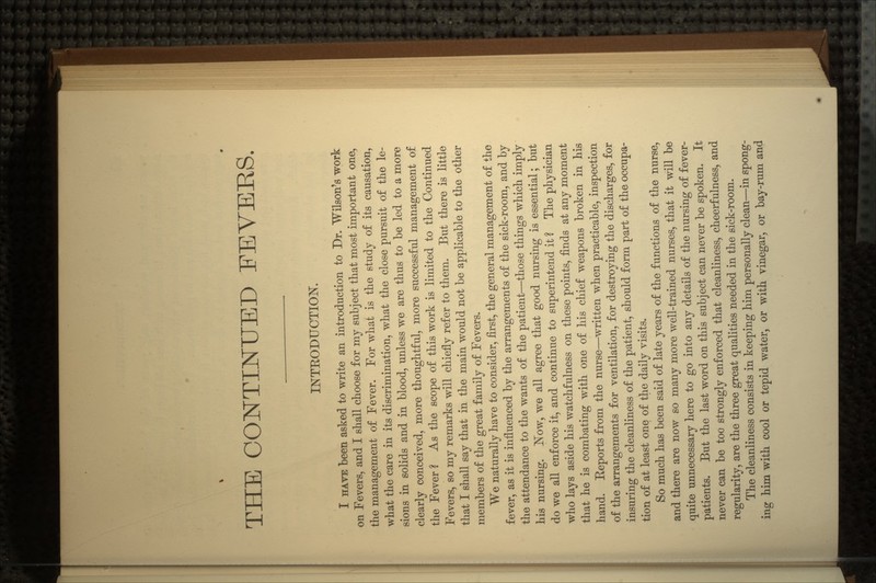 THE CONTINUED FEVERS. INTRODUCTION. I HAVE been asked to write an introduction to Dr. Wilson's work on Fevers, and I shall choose for my subject that most important one, the management of Fever. For what is the study of its causation, what the care in its discrimination, what the close pursuit of the le- sions in solids and in blood, unless we are thus to be led to a more clearly conceived, more thoughtful, more successful management of the Fever ? As the scope of this work is limited to the Continued Fevers, so my remarks will chiefly refer to them. But there is little that I shall say that in the main would not be applicable to the other members of the great family of Fevers. We naturally have to consider, first, the general management of the fever, as it is influenced by the arrangements of the sick-room, and by the attendance to the wants of the patient—those things which imply his nursing. Now, we all agree that good nursing is essential; but do we all enforce it, and continue to superintend it 2 The physician who lays aside his watchfulness on these points, finds at any moment that he is combating with one of his chief weapons broken in his hand. Reports from the nurse—written when practicable, inspection of the arrangements for ventilation, for destroying the discharges, for insuring the cleanliness of the patient, should form part of the occupa- tion of at least one of the daily visits. So much has been said of late years of the functions of the nurse, and there are now so many more well-trained nurses, that it will be quite unnecessary here to go into any details of the nursing of fever- patients. But the last word on this subject can never be spoken. It never can be too strongly enforced that cleanliness, cheerfulness, and regularity, are the three great qualities needed in the sick-room. The cleanliness consists in keeping him personally clean—in spong- ing him with cool or tepid water, or with vinegar, or bay-rum and