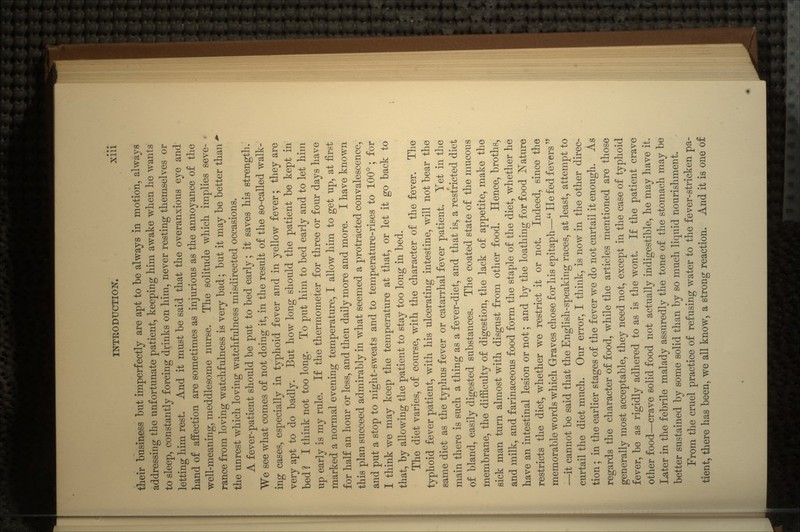 their business but imperfectly are apt to be always in motion, always addressing the unfortunate patient, keeping him awake when he wants to sleep, constantly forcing drinks on him, never resting themselves or letting him rest. And it must be said that the overanxious eye and hand of affection are sometimes as injurious as the annoyance of the well-meaning, meddlesome nurse. The solitude which implies seve- rance from loving watchfulness is very bad; but it may be better than - the unrest which loving watchfulness misdirected occasions. A fever-patient should be put to bed early; it saves his strength. We see what comes of not doing it, in the result of the so-called walk- ing cases, especially in typhoid fever and in yellow fever; they are very apt to do badly. But how long should the patient be kept in bed ? I think not too long. To put him to bed early and to let him up early is my rule. If the thermometer for three or four days have marked a normal evening temperature, I allow him to get up, at first for half an hour or less, and then daily more and more. I have known this plan succeed admirably in what seemed a protracted convalescence, and put a stop to night-sweats and to temperature-rises to 100°; for I think we may keep the temperature at that, or let it go back to that, by allowing the patient to stay too long in bed. The diet varies, of course, with the character of the fever. The typhoid fever patient, with his ulcerating intestine, will not bear the same diet as the typhus fever or catarrhal fever patient. Yet in the main there is such a thing as a fever-diet, and that is, a restricted diet of bland, easily digested substances. The coated state of the mucous membrane, the difficulty of digestion, the lack of appetite, make the sick man turn almost with disgust from other food. Hence, broths, and milk, and farinaceous food form the staple of the diet, whether he have an intestinal lesion or not; and by the loathing for food Nature restricts the diet, whether we restrict it or not. Indeed, since the memorable words which Graves chose for his epitaph— He fed fevers  —it cannot be said that the English-speaking races, at least, attempt to curtail the diet much. Our error, I think, is now in the other direc- tion ; in the earlier stages of the fever we do not curtail it enough. As regards the character of food, while the articles mentioned are those generally most acceptable, they need not, except in the case of typhoid fever, be as rigidly adhered to as is the wont. If the patient crave other food—crave solid food not actually indigestible, he may have it. Later in the febrile malady assuredly the tone of the stomach may be better sustained by some solid than by so much liquid nourishment. From the cruel practice of refusing water to the fever-stricken pa- tient, there has been, we all know, a strong reaction. And it is one of