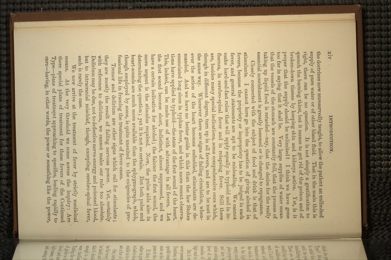 the doctrines now unreservedly taught, to allow the patient an unlimited supply of pure water or of other bland fluid. That in the main this is right, there can be no question. It is not simply a gratification to quench the burning thirst, but it means to get rid of the poison and of, broken-down tissues by keeping skin and kidneys active. Yet, is it proper that the supply should be unlimited ? I think we have gone too far in saying that it shall be. Very large supplies of water mean that the vessels of the stomach are constantly full, that the process of taking up liquid food is retarded—nay, that the desire for the really essential nourishment is greatly lessened or is changed to repugnance. Closely connected with the subject of food and drink is that of stimulants. I cannot here go into the question of giving alcohol in fevers, because the propriety or impropriety has to be judged in each fever, and general statements are apt to be misleading. We cannot make hard-and-fast rules' that will apply equally in typhoid and in in- fluenza, in cerebro-spinal fever and in relapsing fever. Still there are, besides many special indications, some comprehensive ones which, though in different degree, turn up in all fevers, and are to be met in the same way. Whenever there are signs of failing circulation, when- ever the action of the heart becomes enfeebled, stimulants are de- manded. And we have no better guide in this than the law Stokea enunciated long since in typhus fever, and which more recent observa- tions have applied to typhoid—the state of the first sound of the heart. This, indeed, can be made use of with advantage in all fevers. Let the first sound become short, indistinct, almost suppressed, and we have a certain indication for alcohol; the fainter the first sound, the more urgent is the stimulus required. Now, the pulse aids also in determining the question; yet it is not so certain. But both pulse and heart-sounds are much more available than the sphygmograph, which, though employed by some, is quite unsuited to the exigencies of pro- fessional life in framing the treatment of fever-cases. Tremor and delirium are other signs which call for stimulants; they are mostly the result of failing nervous power. Yet, certainly with reference to delirium, we cannot make our rule too absolute. Delirium may be due, not to defective nerve-energy and poisoned blood, but to intracranial mischief, though, excepting cerebro-spinal fever, such is rarely the case. We now arrive at the treatment of fever by strictly medicinal means. At the very threshold we come across the inquiry: Are there special plans of treatment for these fevers of the Continued Type—plans of treatment approaching to specifics, leading rapidly to cure—having, in other words, the power or something like the power,