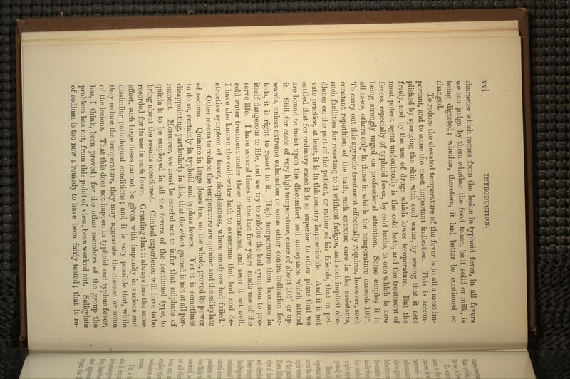 character which comes from the lesion in typhoid fever, in all fevers we can judge by them whether the food taken, be it solid or milk, is being digested; whether, therefore, it had better be continued or changed. To reduce the elevated temperature of the fever is to all a most im- portant, and to some the most important indication. This is accom- plished by sponging the skin with cool water, by seeing that it acts freely, and by the use of drugs which lower temperature. But the most potent agent undoubtedly is the cold bath, and the treatment of fevers, especially of typhoid fever, by cold baths, is one which is now being strongly urged on professional attention. Some employ it in all cases, others only in those in which the temperature exceeds 103°. To carry out this apyretic treatment effectually requires, however, such constant repetition of the bath, such extreme care in the assistants, such facilities for resorting to it without fatigue, and such implicit obe- dience on the part of the patient, or rather of his friends, that in pri- vate practice, at least, it is in this country impracticable. And it is not settled that for ordinary cases it is so superior to other plans that we are bound to insist upon the discomfort and annoyance which attend it. Still, for cases of very high temperature, cases of about 105° or up- wards, unless extreme exhaustion or some other contra-indication for- bids, it is right to resort to it. High temperature then becomes in itself dangerous to life, and we try to subdue the bad symptom to pre- serve life. I have several times in the last few years made use of the cold-water treatment under these circumstances, and seen it act well. I have also known the cold-water bath to overcome that bad and de- structive symptom of fever, sleeplessness, where anodynes had failed. Other means to reduce the temperature are quinine and the salicylate of sodium. Quinine in large doses has, on the whole, proved its power to do so, certainly in typhoid and typhus fevers. Yet it is sometimes disappointing, particularly in this, that the effect gained is not at all per- manent. Moreover, we must be careful not to infer that sulphate of quinia is to be employed in all the fevers of the continued type, to bring about the results mentioned. Clinical experience will have to be recorded for its use in each fever. Granting that it always has the same effect, such large doses cannot be given with impunity in various and dissimilar pathological conditions; and it is veiy possible that, while they reduce the temperature, they may aggravate the disease or some of the lesions. That this does not happen in typhoid and typhus fever, has, I think, been proved; for the other members of the group the problem has not, from this point of view, been worked out. Salicylate of sodium is too new a 'remedy to have been fairly tested; that it re-