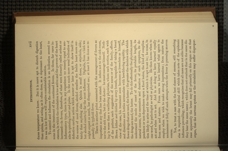 duces temperature we know. But it is more apt to disturb digestion than quinia, and acting, as it often does, as a depressant to the heart, its use in low fevers will require considerable caution. To control and influence the circulation is an indication second to none in the treatment of the continued fevers. In those, far rarer in- stances, in which the circulation is too active and the powers of the heart increased—in fevers, therefore, of what were formerly called ardent or inflammatory type, there is in my experience no remedy equal to aco- nite in quieting heart and pulse. In the much more usual indication of defective cardiac action which sooner or later is apt to show itself in the course of most fevers, alcohol steadies the feeble heart more cer- tainly than anything else. Quinia in small doses, or strychnia, aids; but alcohol exerts by far the most influence. Digitalis, from v/hich we might expect so much, has disappointed me; at least it has done so re- peatedly in typhoid fever. There is another point connected with the management of fevers as important as any that has been stated. It refers not to the sick-room, nor to the sick man, but to the doctor: he must manage himself. Noth- ing is worse than a vacillating physician, whom each motion, each wish of the patient, each suggestion of the nurse or of the family, affects. Blown hither and thither by every breath, incapable of taking a broad view of the case, his treatment soon becomes as irresolute as himself, and directions and bottles accumulate with bewildering rapidity. The fewer drugs that are used, the better ; the greater the decision with which the drugs are used, the better. To do this effectually the physician.must understand the mode of onset of the fever, its probable length, its natural course, the succession and duration of each symptom, its de- pendence or non-dependence upon a fixed lesion, the kind of complica- tion likely to arise and the time at which it is apt to set in; he must, in one word, be pathologist as well as physician. He then knows when to act and when not to act. And in so doing we have learned equally from men and nature. From men we have learned what agents to employ when we wish to make strong impressions; from nature the uselessness or folly of such attempts when the fever is pursuing an even course. Yet, to treat a case with the best chance of success, still something else is required—the practical .skill which takes note of the epidemic influence prevailing; which recognizes that all cases are not alike because they bear the same name ; which does not overlook that in the same dis- ease apparently the brunt may fall primarily on this organ or on that organ, that the nervous system or the circulation may suffer dispropor-