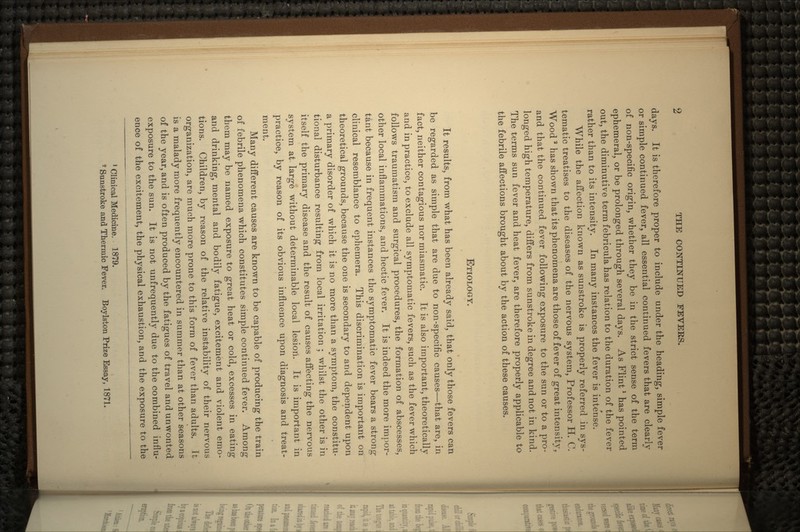 days. It is therefore proper to include under the heading, simple fever or simple continued fever, all essential continued fevers that are clearly of non-specific origin, whether they be in the strict sense of the term ephemeral, or be prolonged through several days. As Flint1 has pointed out, the diminutive term febricula has relation to the duration of the fever rather than to its intensity. In many instances the fever is inte'nse. While the affection known as sunstroke is properly referred in sys- tematic treatises to the diseases of the nervous system, Professor H. C. Wood 2 has shown that its phenomena are those of fever of great intensity, and that the continued fever following exposure to the sun or to a pro- longed high temperature, differs from sunstroke in degree and not in kind. The terms sun fever and heat fever, are therefore properly applicable to the febrile affections brought about by the action of these causes. ETIOLOGY. It results, from what has been already said, that only those fevers can be regarded as simple that are due to non-specific causes—that are, in fact, neither contagious nor miasmatic. It is also important, theoretically and in practice, to exclude all symptomatic fevers, such as the fever which follows traurnatism and surgical procedures, the formation of abscesses, other local inflammations, and hectic fever. It is indeed the more impor- tant because in frequent instances the symptomatic fever bears a strong clinical resemblance to ephemera. This discrimination is important on theoretical grounds, because the one is secondary to and dependent upon a primary disorder of which it is no more than a symptom, the constitu- tional disturbance resulting from local irritation ; whilst the other is in itself the primary disease and the result of causes affecting the nervous system at large without determinable local lesiori. It is important in practice, by reason of its obvious influence upon diagnosis and treat- ment. Many different causes are known to be capable of producing the train of febrile phenomena which constitutes simple continued fever. Among them may be named exposure to great heat or cold, excesses in eating and drinking, mental and bodily fatigue, excitement and violent emo- tions. Children, by reason of the relative instability of their nervous organization, are much more prone to this form of fever than adults. It is a malady more frequently encountered in summer than at other seasons of the year, and is often produced by the fatigues of travel and unwonted exposure to the sun. It is not unfrequently due to the combined influ- ence of the excitement, the physical exhaustion, and the exposure to the 1 Clinical Medicine. 1879. 2 Sunstroke and Thermic Fever. Boylston Prize Essay, 1871.